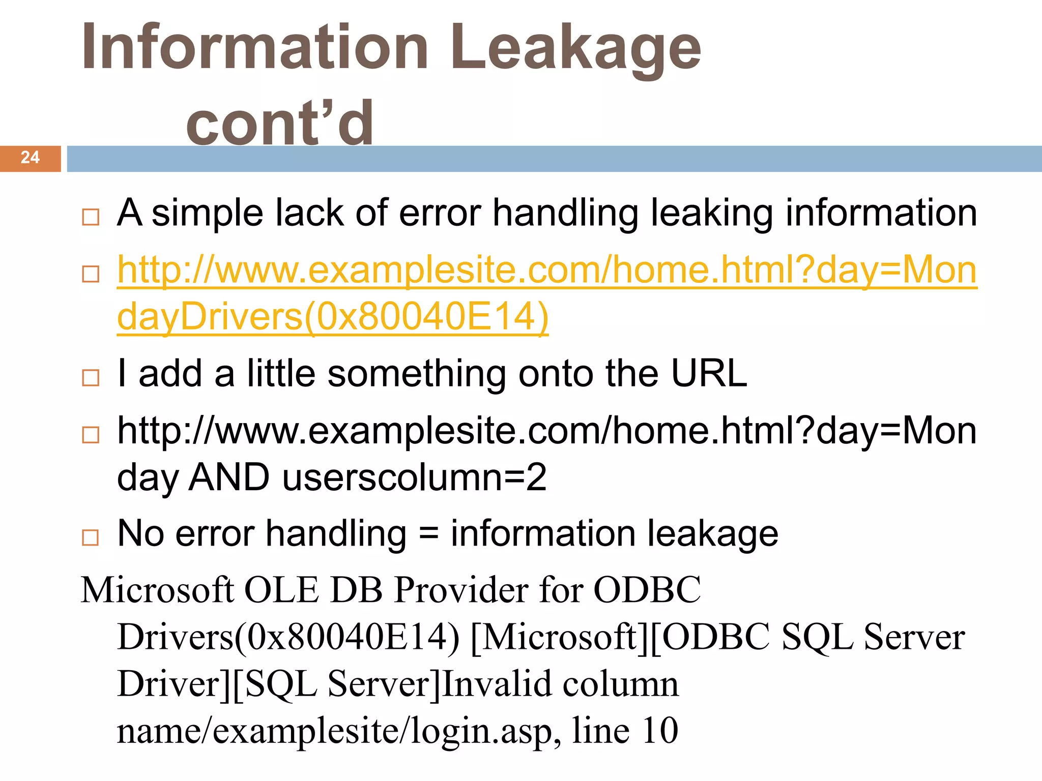 Information Leakage
24
         cont’d
      A simple lack of error handling leaking information
      http://www.examplesite.com/home.html?day=Mon
       dayDrivers(0x80040E14)
      I add a little something onto the URL

      http://www.examplesite.com/home.html?day=Mon

       day AND userscolumn=2
      No error handling = information leakage

     Microsoft OLE DB Provider for ODBC
       Drivers(0x80040E14) [Microsoft][ODBC SQL Server
       Driver][SQL Server]Invalid column
       name/examplesite/login.asp, line 10
 