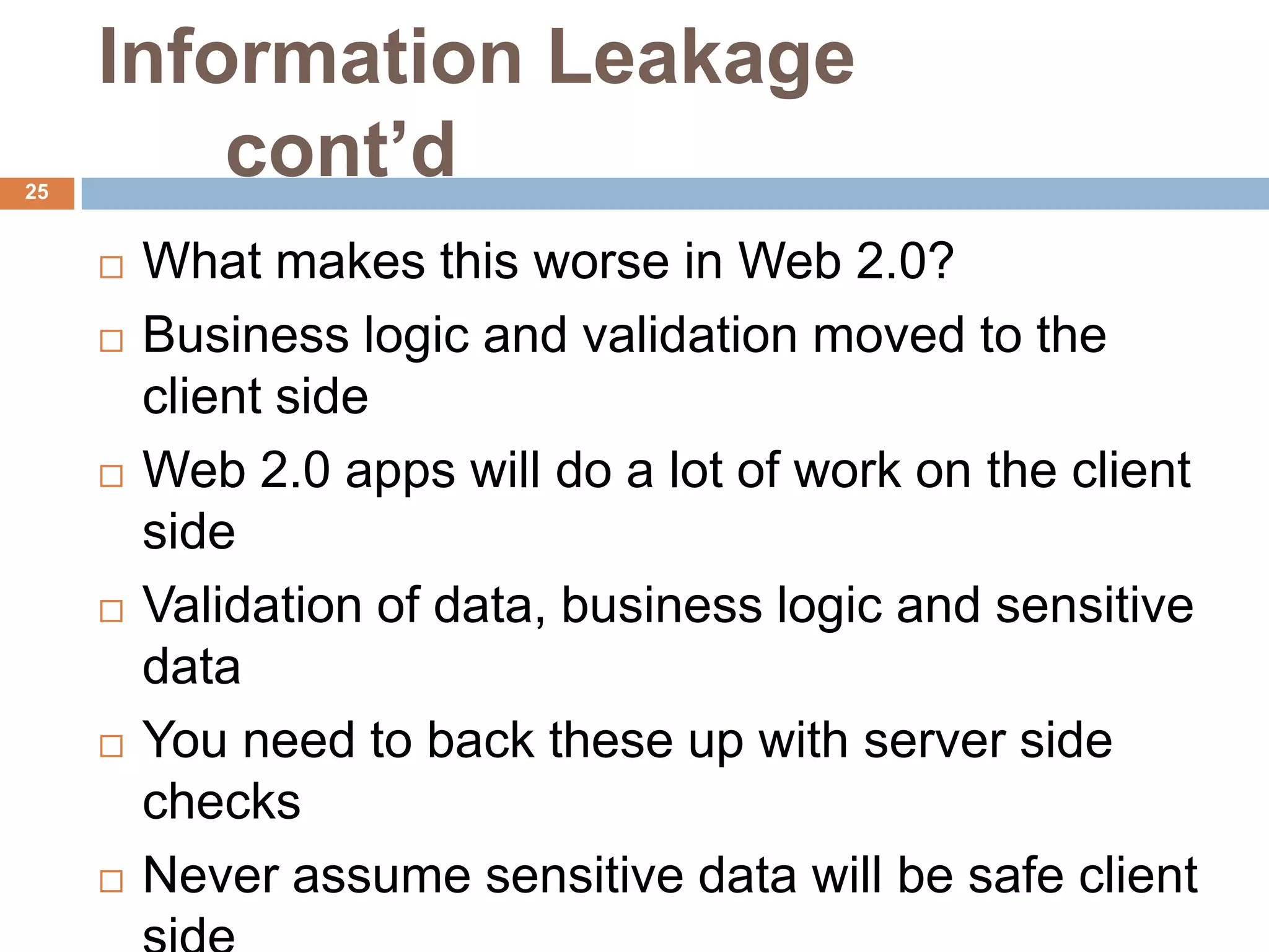 Information Leakage
25
         cont’d
        What makes this worse in Web 2.0?
        Business logic and validation moved to the
         client side
        Web 2.0 apps will do a lot of work on the client
         side
        Validation of data, business logic and sensitive
         data
        You need to back these up with server side
         checks
        Never assume sensitive data will be safe client
 