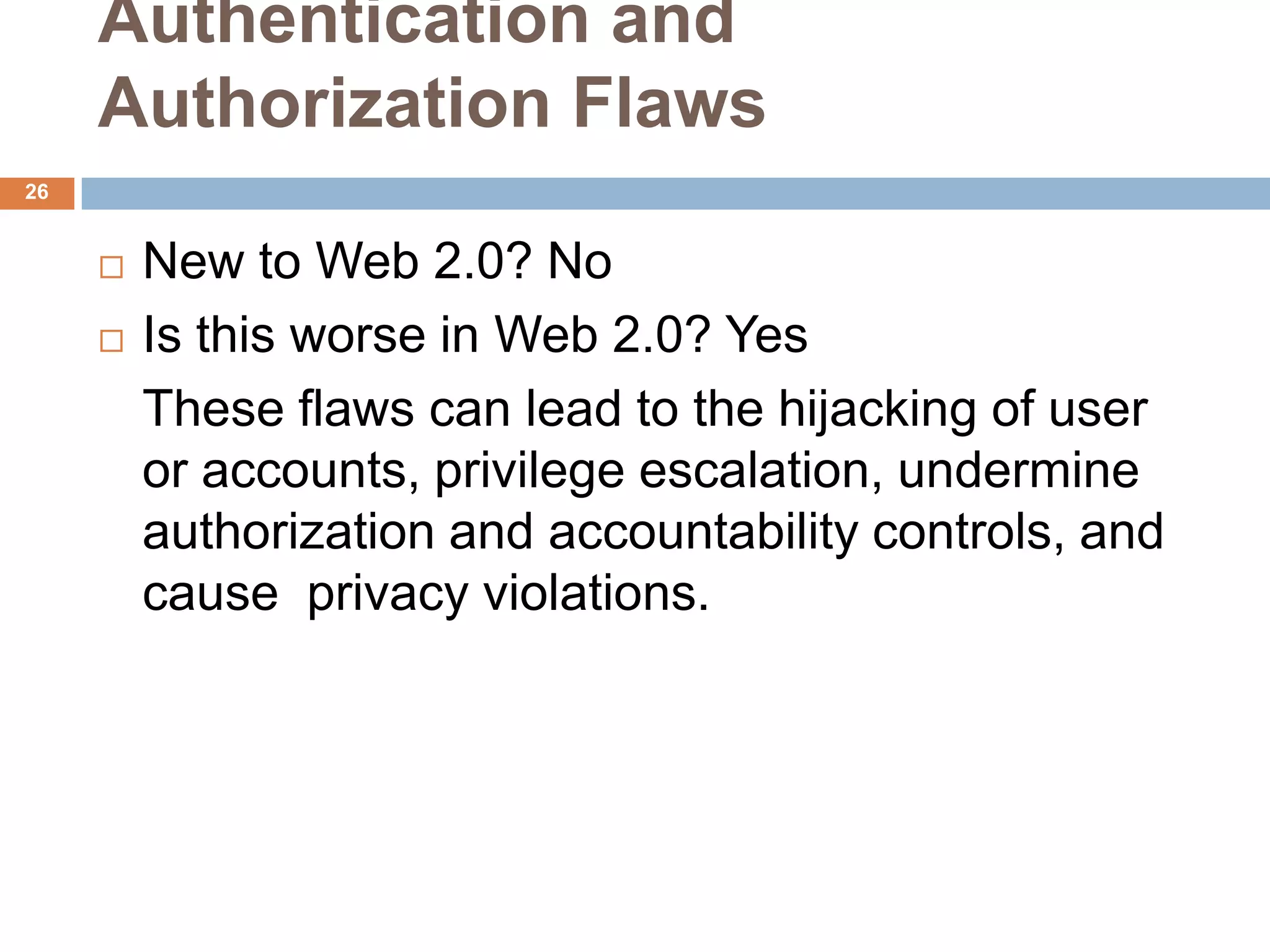 Authentication and
     Authorization Flaws
26


        New to Web 2.0? No
        Is this worse in Web 2.0? Yes
         These flaws can lead to the hijacking of user
         or accounts, privilege escalation, undermine
         authorization and accountability controls, and
         cause privacy violations.
 