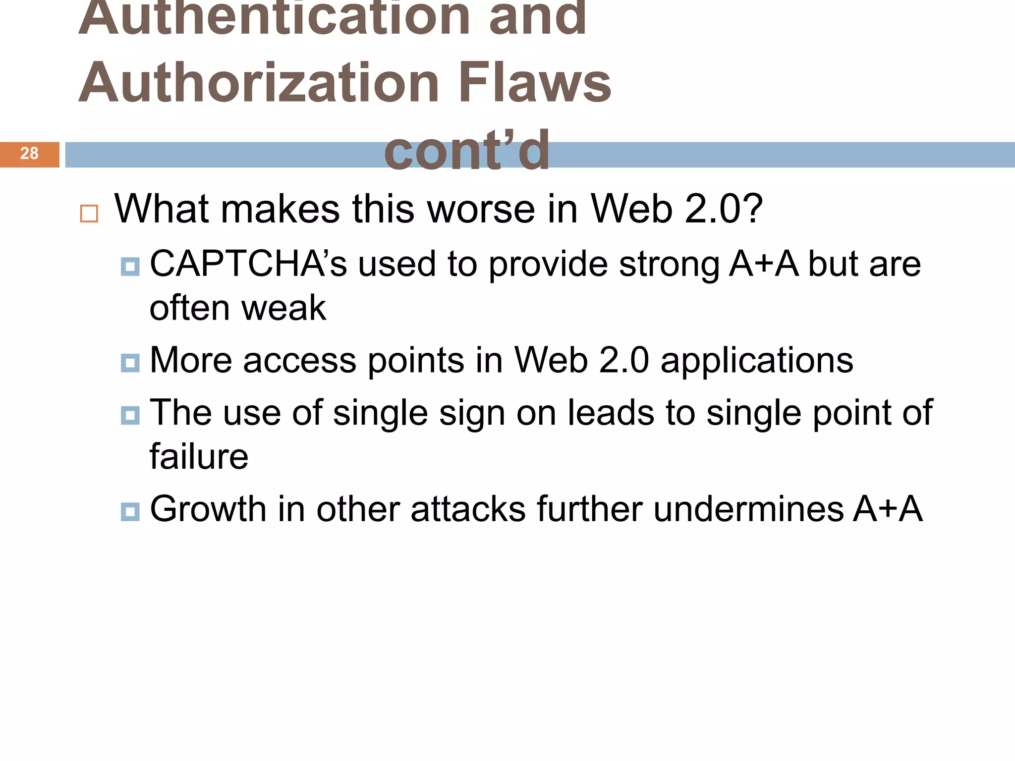 Authentication and
     Authorization Flaws
28
                cont’d
        What makes this worse in Web 2.0?
          CAPTCHA’s    used to provide strong A+A but are
           often weak
          More access points in Web 2.0 applications

          The use of single sign on leads to single point of
           failure
          Growth in other attacks further undermines A+A
 