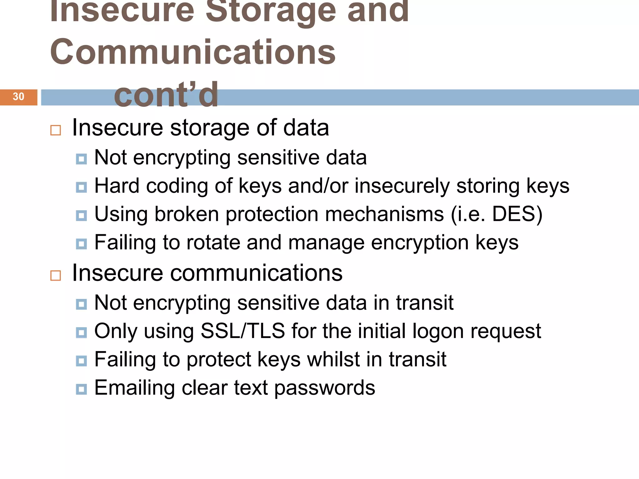 Insecure Storage and
     Communications
30
         cont’d
        Insecure storage of data
          Not encrypting sensitive data
          Hard coding of keys and/or insecurely storing keys
          Using broken protection mechanisms (i.e. DES)
          Failing to rotate and manage encryption keys

        Insecure communications
          Not encrypting sensitive data in transit
          Only using SSL/TLS for the initial logon request
          Failing to protect keys whilst in transit
          Emailing clear text passwords
 