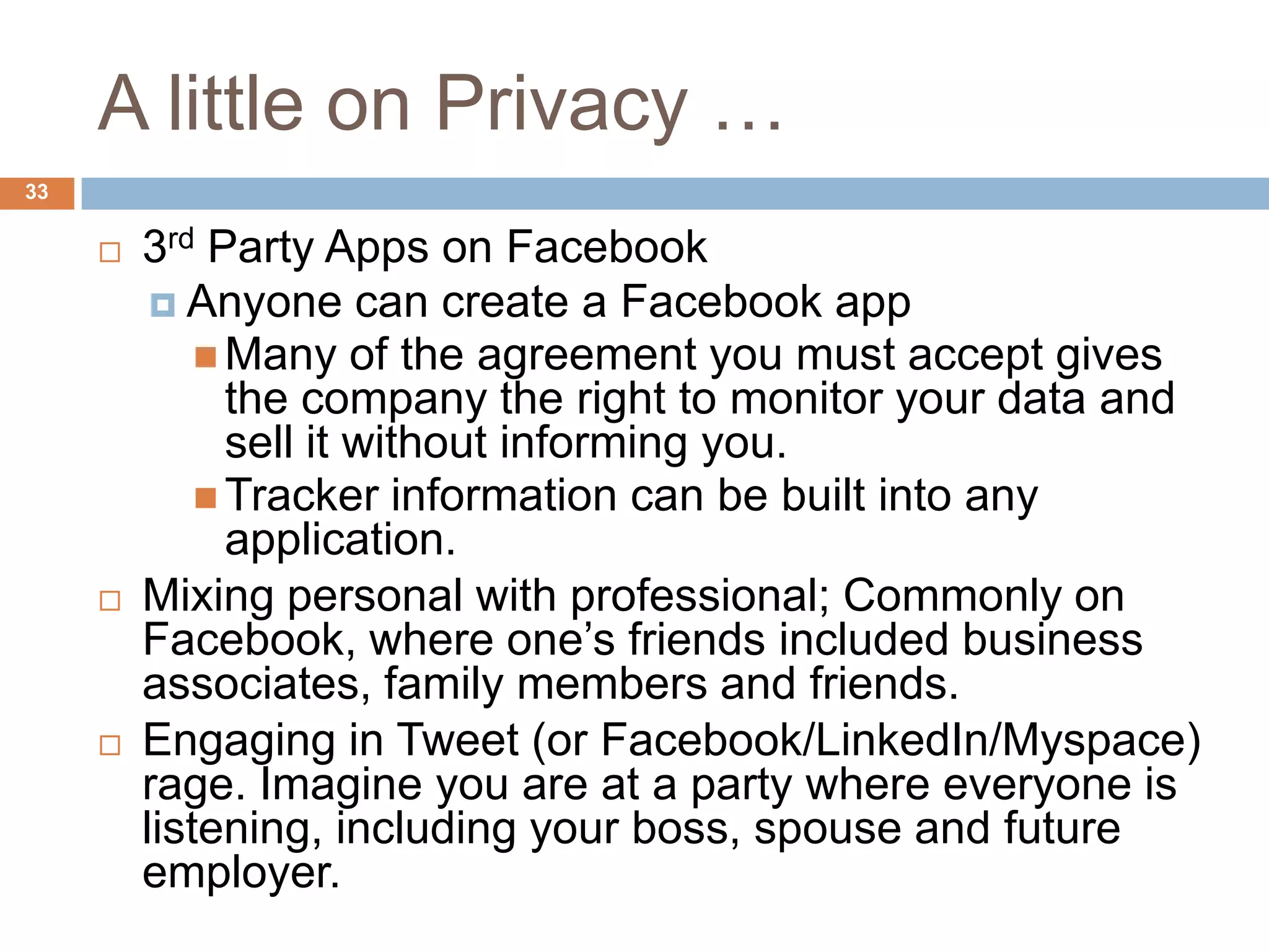 A little on Privacy …
33

        3rd Party Apps on Facebook
           Anyone can create a Facebook app
              Many of the agreement you must accept gives
               the company the right to monitor your data and
               sell it without informing you.
              Tracker information can be built into any
               application.
        Mixing personal with professional; Commonly on
         Facebook, where one’s friends included business
         associates, family members and friends.
        Engaging in Tweet (or Facebook/LinkedIn/Myspace)
         rage. Imagine you are at a party where everyone is
         listening, including your boss, spouse and future
         employer.
 