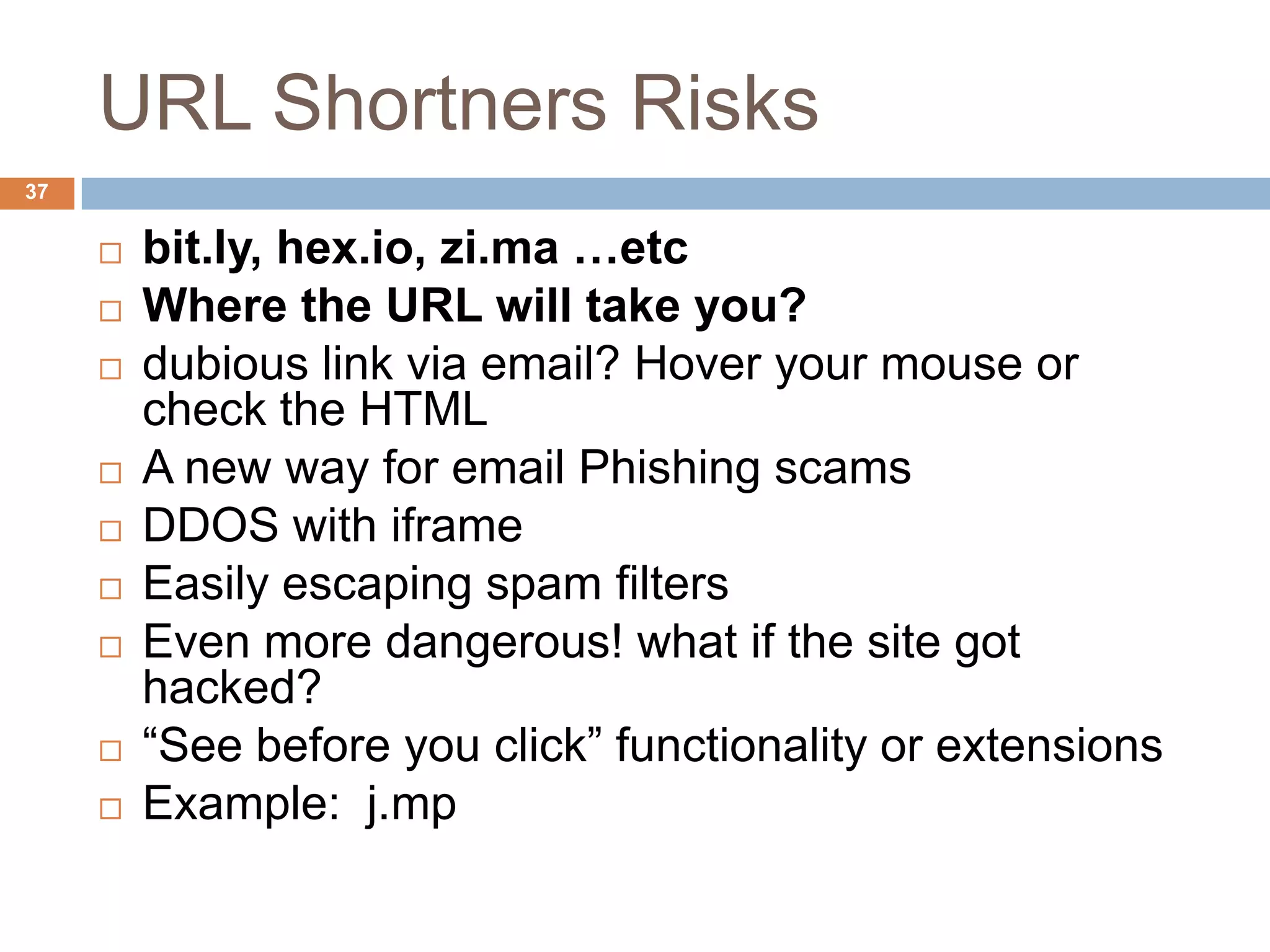 URL Shortners Risks
37


        bit.ly, hex.io, zi.ma …etc
        Where the URL will take you?
        dubious link via email? Hover your mouse or
         check the HTML
        A new way for email Phishing scams
        DDOS with iframe
        Easily escaping spam filters
        Even more dangerous! what if the site got
         hacked?
        “See before you click” functionality or extensions
        Example: j.mp
 