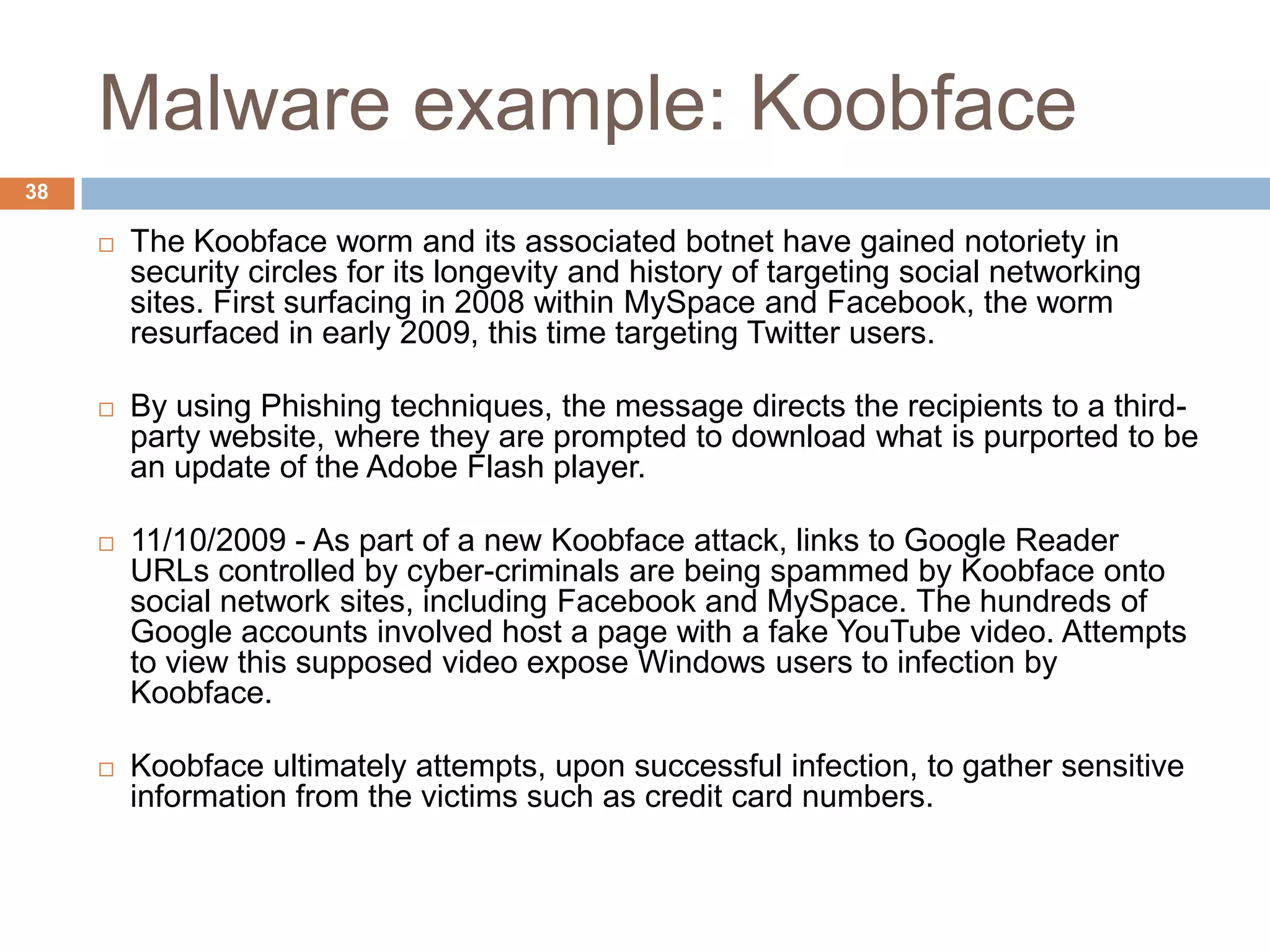 Malware example: Koobface
38

        The Koobface worm and its associated botnet have gained notoriety in
         security circles for its longevity and history of targeting social networking
         sites. First surfacing in 2008 within MySpace and Facebook, the worm
         resurfaced in early 2009, this time targeting Twitter users.

        By using Phishing techniques, the message directs the recipients to a third-
         party website, where they are prompted to download what is purported to be
         an update of the Adobe Flash player.

        11/10/2009 - As part of a new Koobface attack, links to Google Reader
         URLs controlled by cyber-criminals are being spammed by Koobface onto
         social network sites, including Facebook and MySpace. The hundreds of
         Google accounts involved host a page with a fake YouTube video. Attempts
         to view this supposed video expose Windows users to infection by
         Koobface.

        Koobface ultimately attempts, upon successful infection, to gather sensitive
         information from the victims such as credit card numbers.
 
