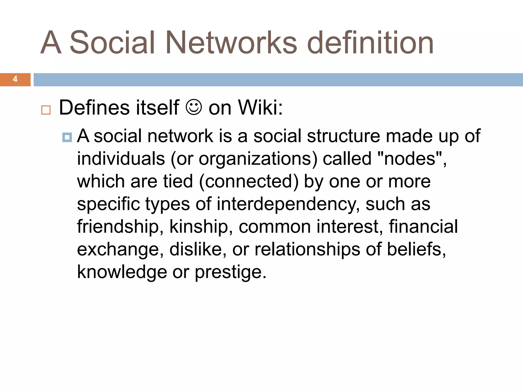 A Social Networks definition
4


       Defines itself  on Wiki:
        A   social network is a social structure made up of
          individuals (or organizations) called "nodes",
          which are tied (connected) by one or more
          specific types of interdependency, such as
          friendship, kinship, common interest, financial
          exchange, dislike, or relationships of beliefs,
          knowledge or prestige.
 