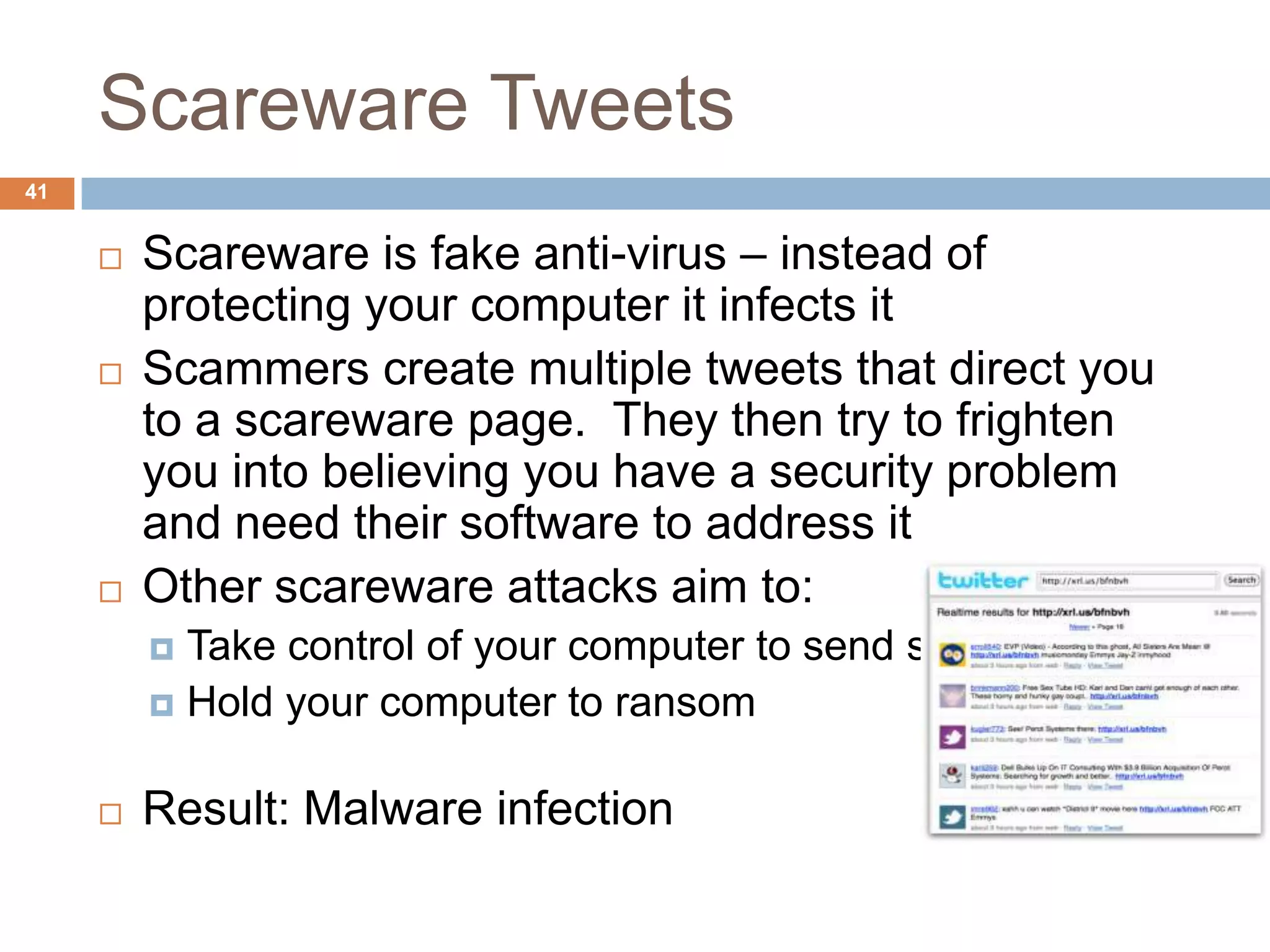 Scareware Tweets
41


        Scareware is fake anti-virus – instead of
         protecting your computer it infects it
        Scammers create multiple tweets that direct you
         to a scareware page. They then try to frighten
         you into believing you have a security problem
         and need their software to address it
        Other scareware attacks aim to:
          Take control of your computer to send spam
          Hold your computer to ransom


        Result: Malware infection
 
