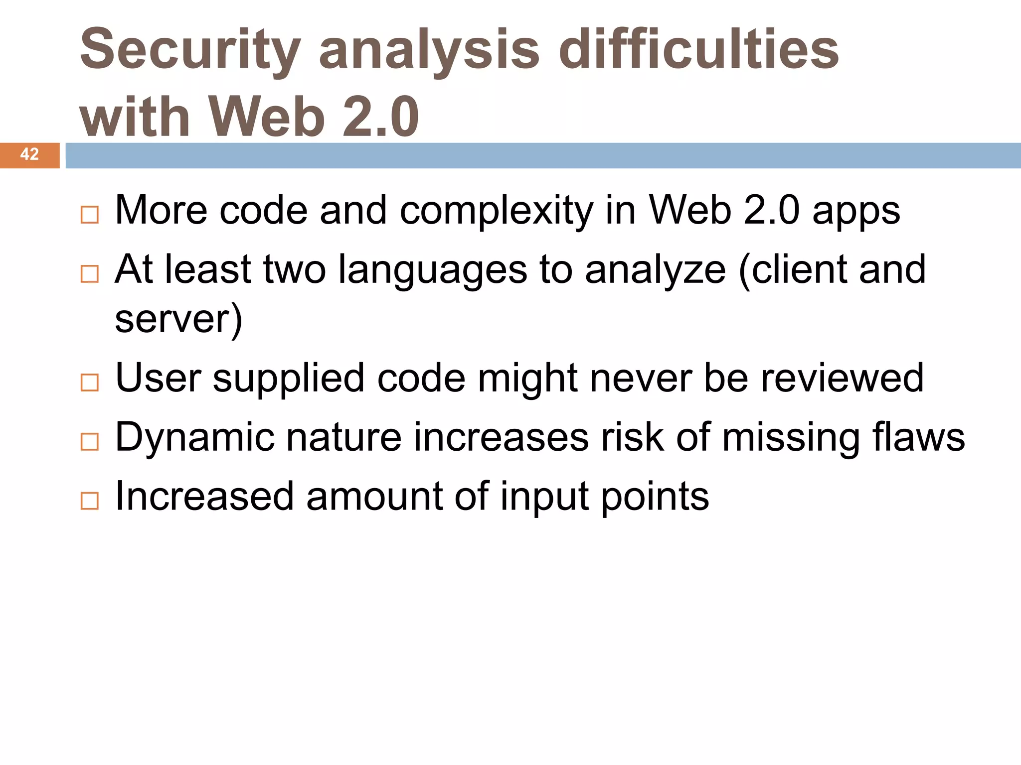 Security analysis difficulties
42
     with Web 2.0
        More code and complexity in Web 2.0 apps
        At least two languages to analyze (client and
         server)
        User supplied code might never be reviewed
        Dynamic nature increases risk of missing flaws
        Increased amount of input points
 