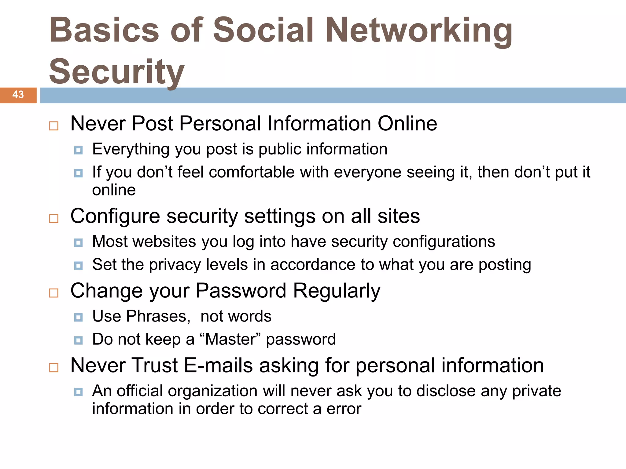 Basics of Social Networking
43
     Security
        Never Post Personal Information Online
            Everything you post is public information
            If you don’t feel comfortable with everyone seeing it, then don’t put it
             online
        Configure security settings on all sites
            Most websites you log into have security configurations
            Set the privacy levels in accordance to what you are posting
        Change your Password Regularly
            Use Phrases, not words
            Do not keep a “Master” password
        Never Trust E-mails asking for personal information
            An official organization will never ask you to disclose any private
             information in order to correct a error
 