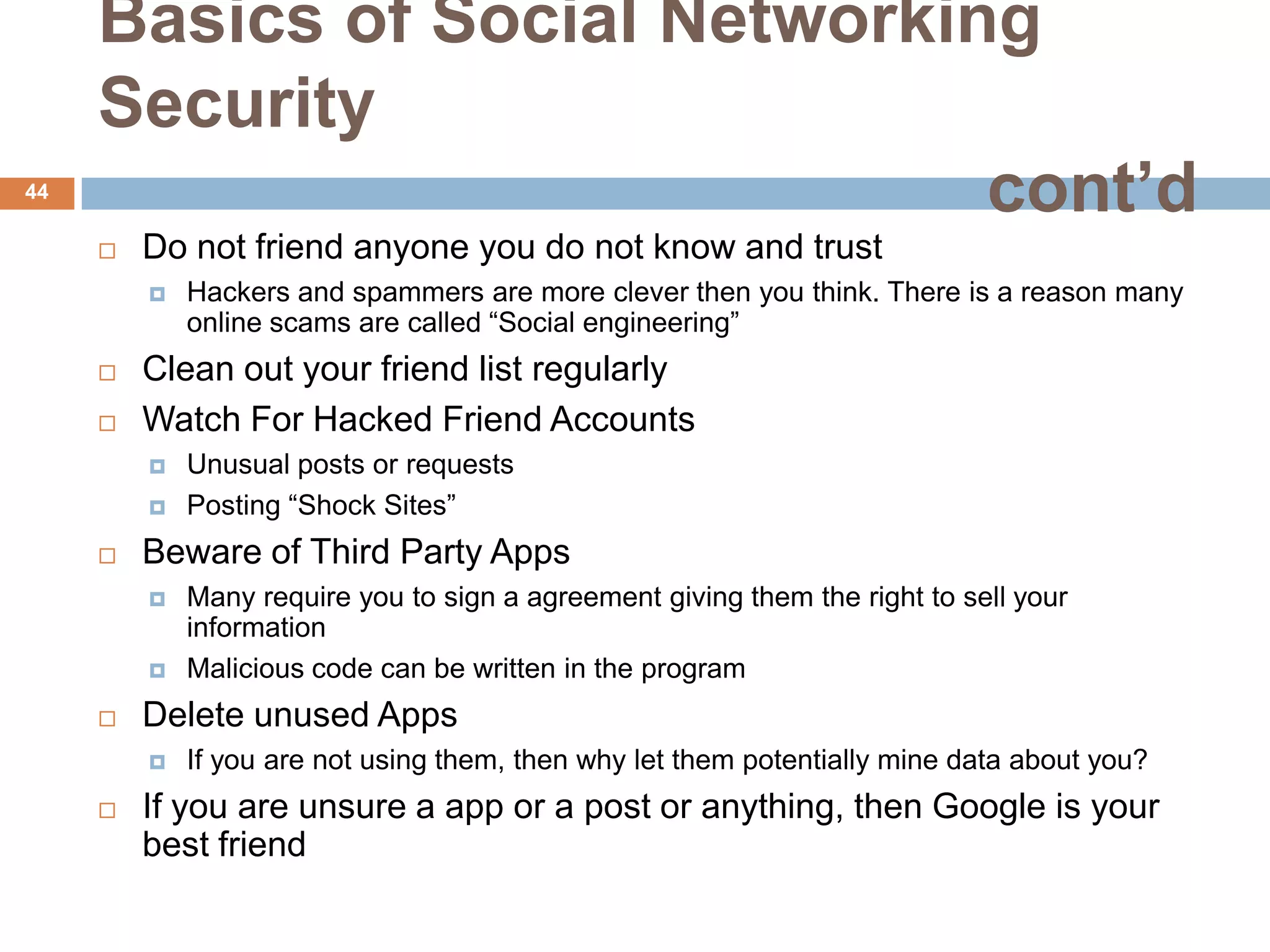Basics of Social Networking
     Security
44
                               cont’d
        Do not friend anyone you do not know and trust
            Hackers and spammers are more clever then you think. There is a reason many
             online scams are called “Social engineering”
        Clean out your friend list regularly
        Watch For Hacked Friend Accounts
            Unusual posts or requests
            Posting “Shock Sites”
        Beware of Third Party Apps
            Many require you to sign a agreement giving them the right to sell your
             information
            Malicious code can be written in the program
        Delete unused Apps
            If you are not using them, then why let them potentially mine data about you?
        If you are unsure a app or a post or anything, then Google is your
         best friend
 