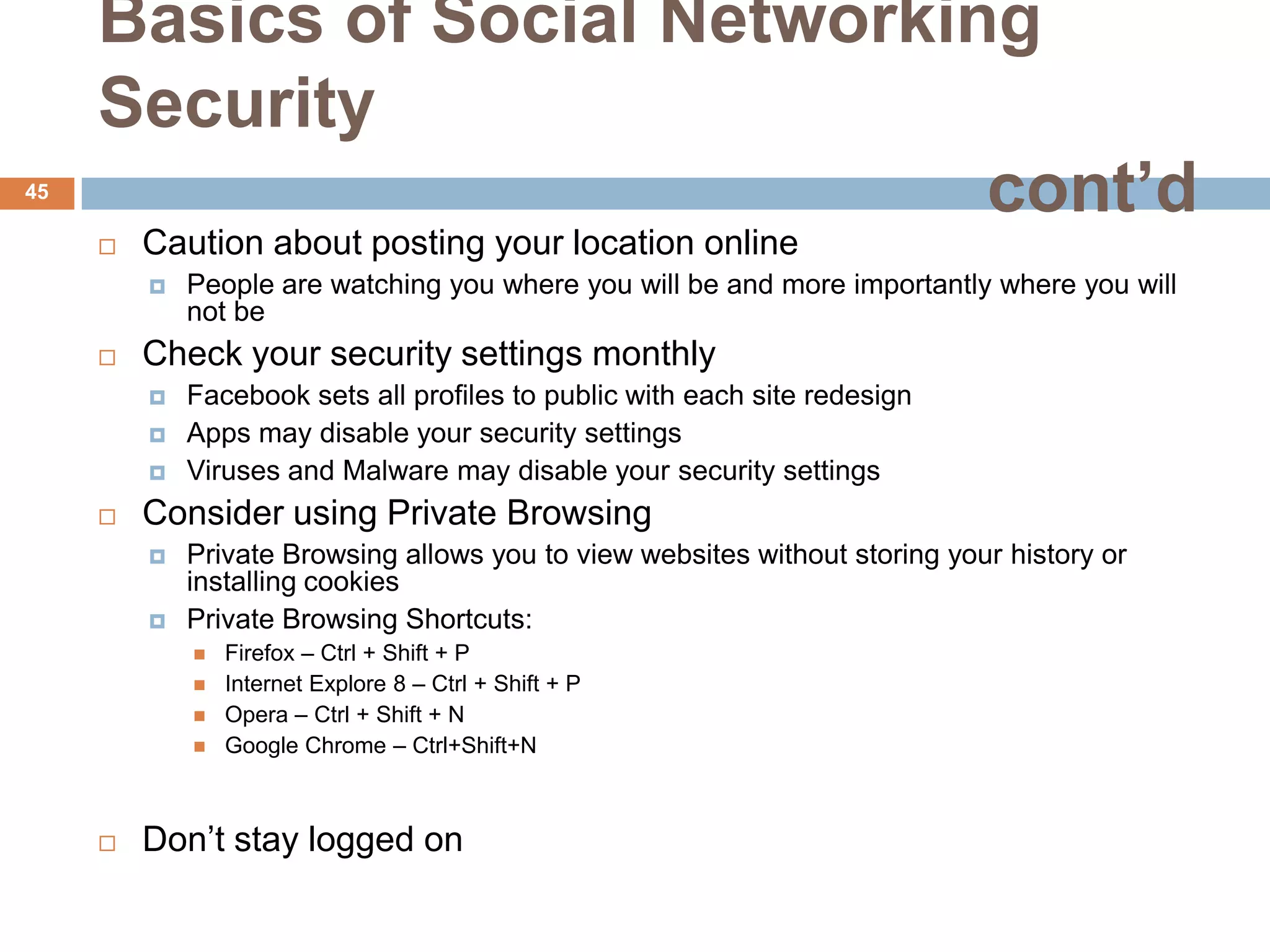 Basics of Social Networking
     Security
45
                               cont’d
        Caution about posting your location online
            People are watching you where you will be and more importantly where you will
             not be
        Check your security settings monthly
            Facebook sets all profiles to public with each site redesign
            Apps may disable your security settings
            Viruses and Malware may disable your security settings
        Consider using Private Browsing
            Private Browsing allows you to view websites without storing your history or
             installing cookies
            Private Browsing Shortcuts:
                Firefox – Ctrl + Shift + P
                Internet Explore 8 – Ctrl + Shift + P
                Opera – Ctrl + Shift + N
                Google Chrome – Ctrl+Shift+N



        Don’t stay logged on
 