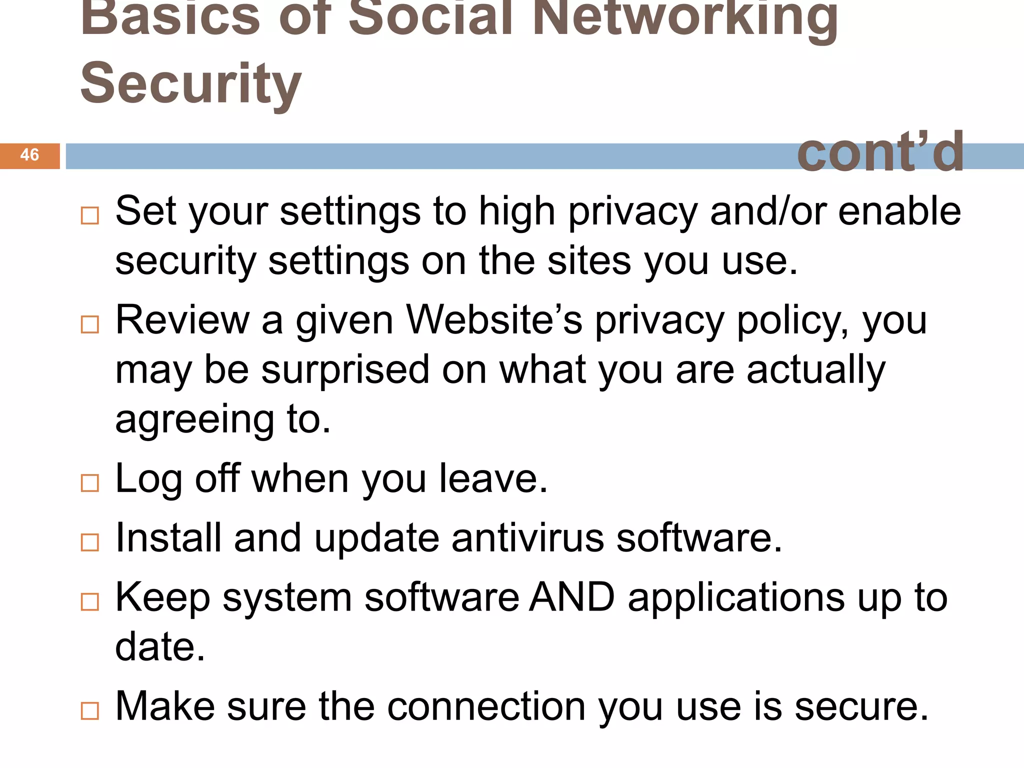 Basics of Social Networking
     Security
46
                               cont’d
        Set your settings to high privacy and/or enable
         security settings on the sites you use.
        Review a given Website’s privacy policy, you
         may be surprised on what you are actually
         agreeing to.
        Log off when you leave.
        Install and update antivirus software.
        Keep system software AND applications up to
         date.
        Make sure the connection you use is secure.
 