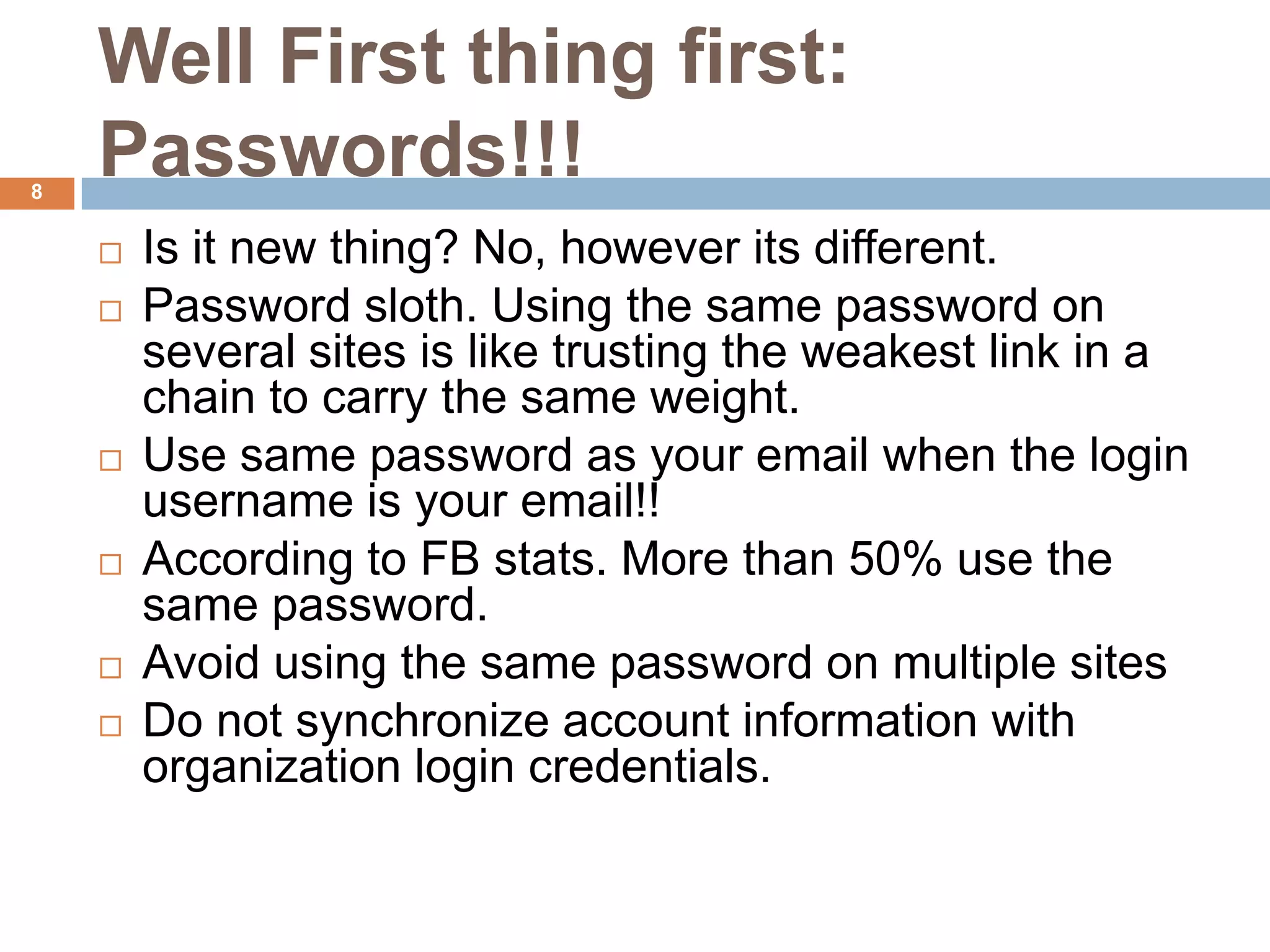 Well First thing first:
8
    Passwords!!!
       Is it new thing? No, however its different.
       Password sloth. Using the same password on
        several sites is like trusting the weakest link in a
        chain to carry the same weight.
       Use same password as your email when the login
        username is your email!!
       According to FB stats. More than 50% use the
        same password.
       Avoid using the same password on multiple sites
       Do not synchronize account information with
        organization login credentials.
 