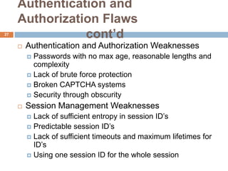 Authentication and
     Authorization Flaws
27
                cont’d
        Authentication and Authorization Weaknesses
          Passwords with no max age, reasonable lengths and
           complexity
          Lack of brute force protection
          Broken CAPTCHA systems
          Security through obscurity

        Session Management Weaknesses
          Lack of sufficient entropy in session ID’s
          Predictable session ID’s
          Lack of sufficient timeouts and maximum lifetimes for
           ID’s
          Using one session ID for the whole session
 