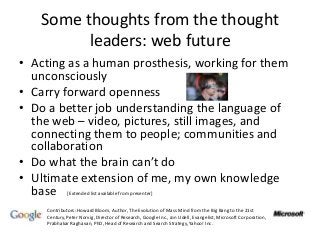 Some thoughts from the thought
leaders: web future
• Acting as a human prosthesis, working for them
unconsciously
• Carry forward openness
• Do a better job understanding the language of
the web – video, pictures, still images, and
connecting them to people; communities and
collaboration
• Do what the brain can’t do
• Ultimate extension of me, my own knowledge
base
Contributors: Howard Bloom, Author, The Evolution of Mass Mind from the Big Bang to the 21st
Century, Peter Norvig, Director of Research, Google Inc., Jon Udell, Evangelist, Microsoft Corporation,
Prabhakar Raghavan, PhD, Head of Research and Search Strategy, Yahoo! Inc.
[Extended list available from presenter]
 