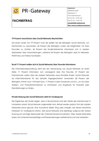 Impressum:
                                                                 ADENION GmbH
                                                                 Merkatorstr. 2
                                                                 41515 Grevenbroich
                                                                 Tel. 0 21 81 – 75 69 140

FACHBEITRAG                                                      Fax 0 21 81 – 75 69 199
                                                                 presseinfo@pr-gateway.de
                                                                 http://www.pr-gateway.de/presse




79 Prozent verschicken über Social Networks Nachrichten

Mit einem Anteil von 79 Prozent nutzt der größte Teil der Befragten Social Networks, um
Nachrichten zu verschicken. 60 Prozent der Befragten nutzen die Möglichkeit, mit ihren
Freunden zu chatten. 46 Prozent der Studienteilnehmer informieren sich in sozialen
Netzwerken über Veranstaltungen, während 44 Prozent der Befragten über ihr Netzwerk-
Profil Fotos und Videos hochladen.



Rund 71 Prozent wollen sich in Social Networks über Freunde informieren

Die Informationsbeschaffung steht bei der Verwendung von Social Networks an erster
Stelle. 71 Prozent informieren sich vorwiegend über ihre Freunde. 37 Prozent der
Internetnutzer wollen über die sozialen Netzwerke neue Kontakte finden. Social Networks
als Informationskanal für das aktuelle Tagesgeschehen verwenden 28 Prozent der
Befragten. Immer noch 14 Prozent bzw. 11 Prozent nutzen Facebook und Co., um sich über
Marken- und Produktinformationen zu informieren und Angebote für Produkte oder
Dienstleistungen zu finden.



Private Nutzung der Social Networks steht im Vordergrund

Die Ergebnisse der Studie zeigen, dass in Deutschland rund drei Viertel der Internetnutzer in
mindestens einem Social Network angemeldet sind. Aktuell werden jedoch fast alle sozialen
Netzwerke privat genutzt. Eine Ausnahme bilden Xing oder LinkedIn, bei denen berufliche
Interessen im Vordergrund stehen. Alle Social Networks sind allerdings aufgrund der starken
Nutzung ein wichtiger Bestandteil der Unternehmenskommunikation. Über soziale Netzwerke
lassen sich Unternehmensbeiträge und Pressemeldungen weitreichend und viral verbreiten.




 ADENION GmbH 2012                                                                          -2-
 