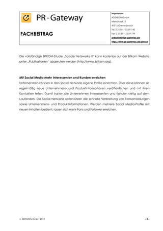 Impressum:
                                                                 ADENION GmbH
                                                                 Merkatorstr. 2
                                                                 41515 Grevenbroich
                                                                 Tel. 0 21 81 – 75 69 140

FACHBEITRAG                                                      Fax 0 21 81 – 75 69 199
                                                                 presseinfo@pr-gateway.de
                                                                 http://www.pr-gateway.de/presse




Die vollständige BITKOM-Studie „Soziale Netzwerke II“ kann kostenlos auf der Bitkom Website
unter „Publikationen“ abgerufen werden (http://www.bitkom.org).




Mit Social Media mehr Interessenten und Kunden erreichen
Unternehmen können in den Social Networks eigene Profile einrichten. Über diese können sie
regelmäßig neue Unternehmens- und Produktinformationen veröffentlichen und mit ihren
Kontakten teilen. Damit halten die Unternehmen Interessenten und Kunden stetig auf dem
Laufenden. Die Social Networks unterstützen die schnelle Verbreitung von Statusmeldungen
sowie Unternehmens- und Produktinformationen. Werden mehrere Social Media-Profile mit
neuen Inhalten bedient, lassen sich mehr Fans und Follower erreichen.




 ADENION GmbH 2012                                                                          -3-
 