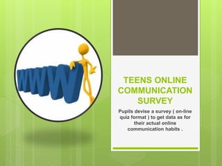 TEENS ONLINE
COMMUNICATION
    SURVEY
Pupils devise a survey ( on-line
quiz format ) to get data as for
       their actual online
   communication habits .
 