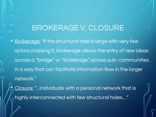 BROKERAGE V. CLOSURE
• Brokerage: “If the structural hole is large with very few
actors crossing it, brokerage allows the entry of new ideas
across a “bridge” or “brokerage” across sub- communities
in a way that can facilitate information flow in the larger
network.”
• Closure: “...individuals with a personal network that is
highly interconnected with few structural holes…”
 