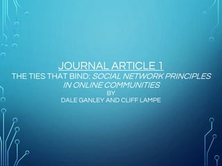 JOURNAL ARTICLE 1
THE TIES THAT BIND: SOCIAL NETWORK PRINCIPLES
IN ONLINE COMMUNITIES
BY
DALE GANLEY AND CLIFF LAMPE
 