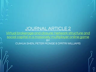 JOURNAL ARTICLE 2
Virtual brokerage and closure: Network structure and
social capital in a massively multiplayer online game
BY
CUIHUA SHEN, PETER MONGE & DMITRI WILLIAMS
 