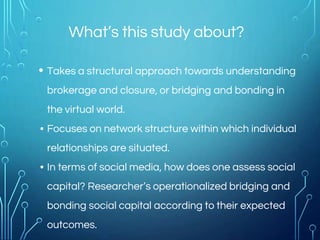 What’s this study about?
• Takes a structural approach towards understanding
brokerage and closure, or bridging and bonding in
the virtual world.
• Focuses on network structure within which individual
relationships are situated.
• In terms of social media, how does one assess social
capital? Researcher’s operationalized bridging and
bonding social capital according to their expected
outcomes.
 