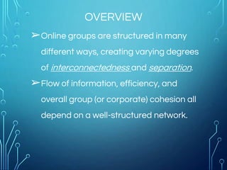 OVERVIEW
➢Online groups are structured in many
different ways, creating varying degrees
of interconnectedness and separation.
➢Flow of information, efficiency, and
overall group (or corporate) cohesion all
depend on a well-structured network.
 