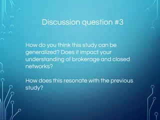 Discussion question #3
How do you think this study can be
generalized? Does it impact your
understanding of brokerage and closed
networks?
How does this resonate with the previous
study?
 