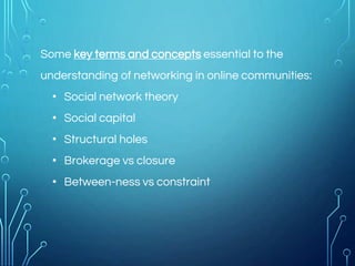 Some key terms and concepts essential to the
understanding of networking in online communities:
• Social network theory
• Social capital
• Structural holes
• Brokerage vs closure
• Between-ness vs constraint
 
