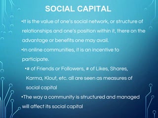 SOCIAL CAPITAL
•It is the value of one’s social network, or structure of
relationships and one’s position within it, there on the
advantage or benefits one may avail.
•In online communities, it is an incentive to
participate.
•# of Friends or Followers, # of Likes, Shares,
Karma, Klout, etc. all are seen as measures of
social capital
•The way a community is structured and managed
will affect its social capital
 