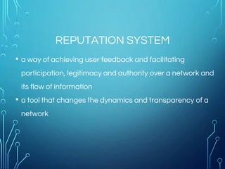 REPUTATION SYSTEM
• a way of achieving user feedback and facilitating
participation, legitimacy and authority over a network and
its flow of information
• a tool that changes the dynamics and transparency of a
network
 