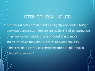 STRUCTURAL HOLES
• “Structural holes are defined as a lightly connected bridge
between denser sub-network elements. If, in their collection
of networks, an individual has bridged one or more
structural holes they are “brokers” between the sub-
networks; at the other extreme they are participating in
“closed” networks.”
 