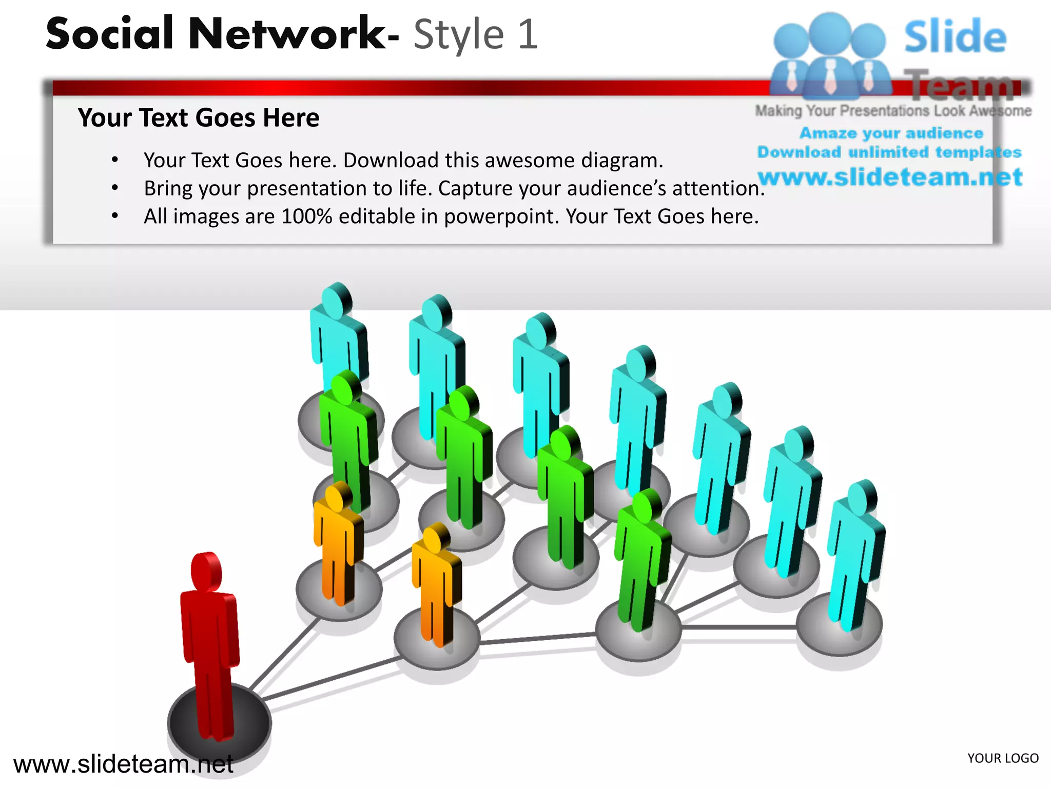 Social Network- Style 1
    Your Text Goes Here
       •   Your Text Goes here. Download this awesome diagram.
       •   Bring your presentation to life. Capture your audience’s attention.
       •   All images are 100% editable in powerpoint. Your Text Goes here.




www.slideteam.net                                                                YOUR LOGO
 