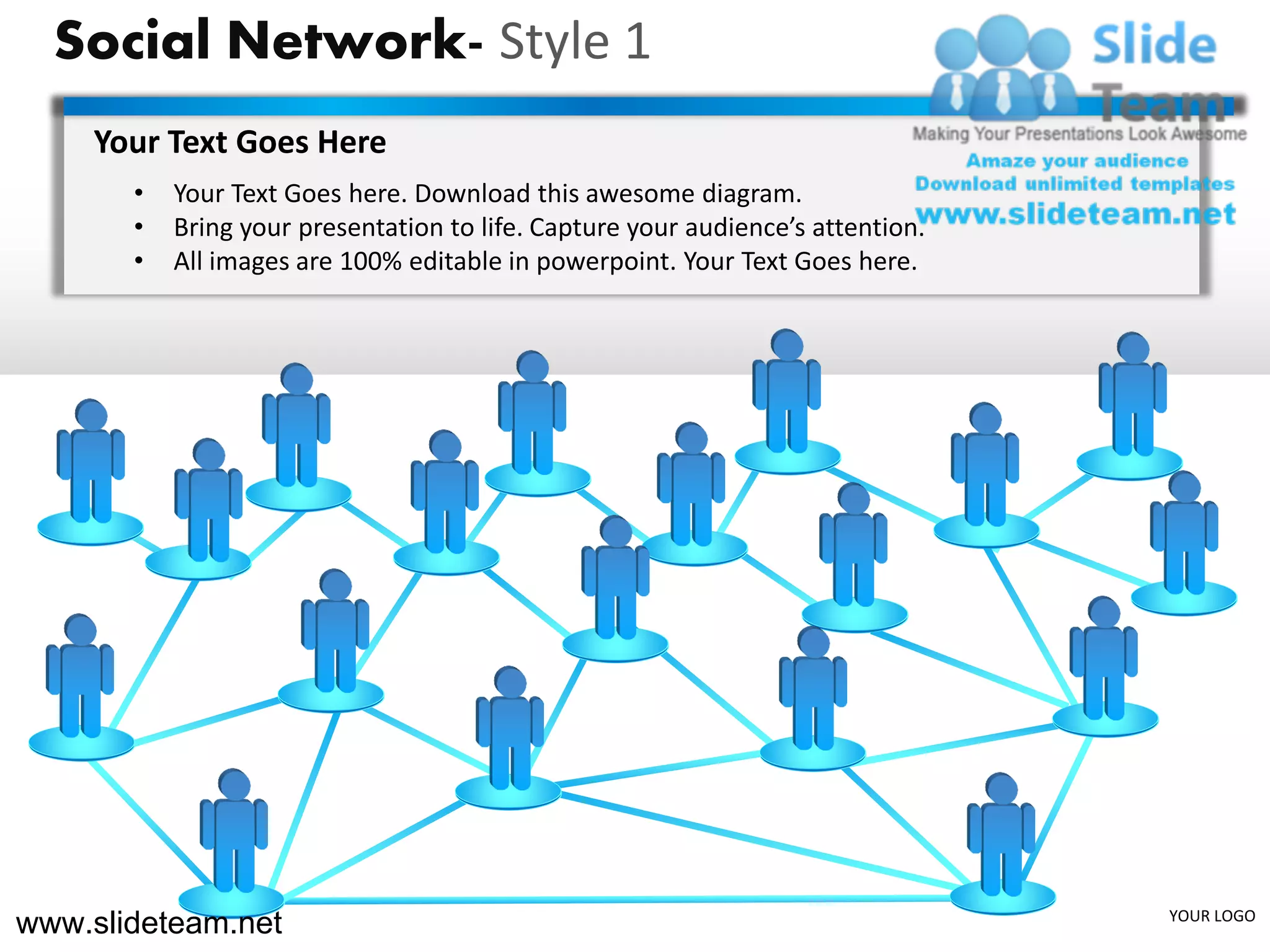 Social Network- Style 1
    Your Text Goes Here
       •   Your Text Goes here. Download this awesome diagram.
       •   Bring your presentation to life. Capture your audience’s attention.
       •   All images are 100% editable in powerpoint. Your Text Goes here.




www.slideteam.net                                                                YOUR LOGO
 