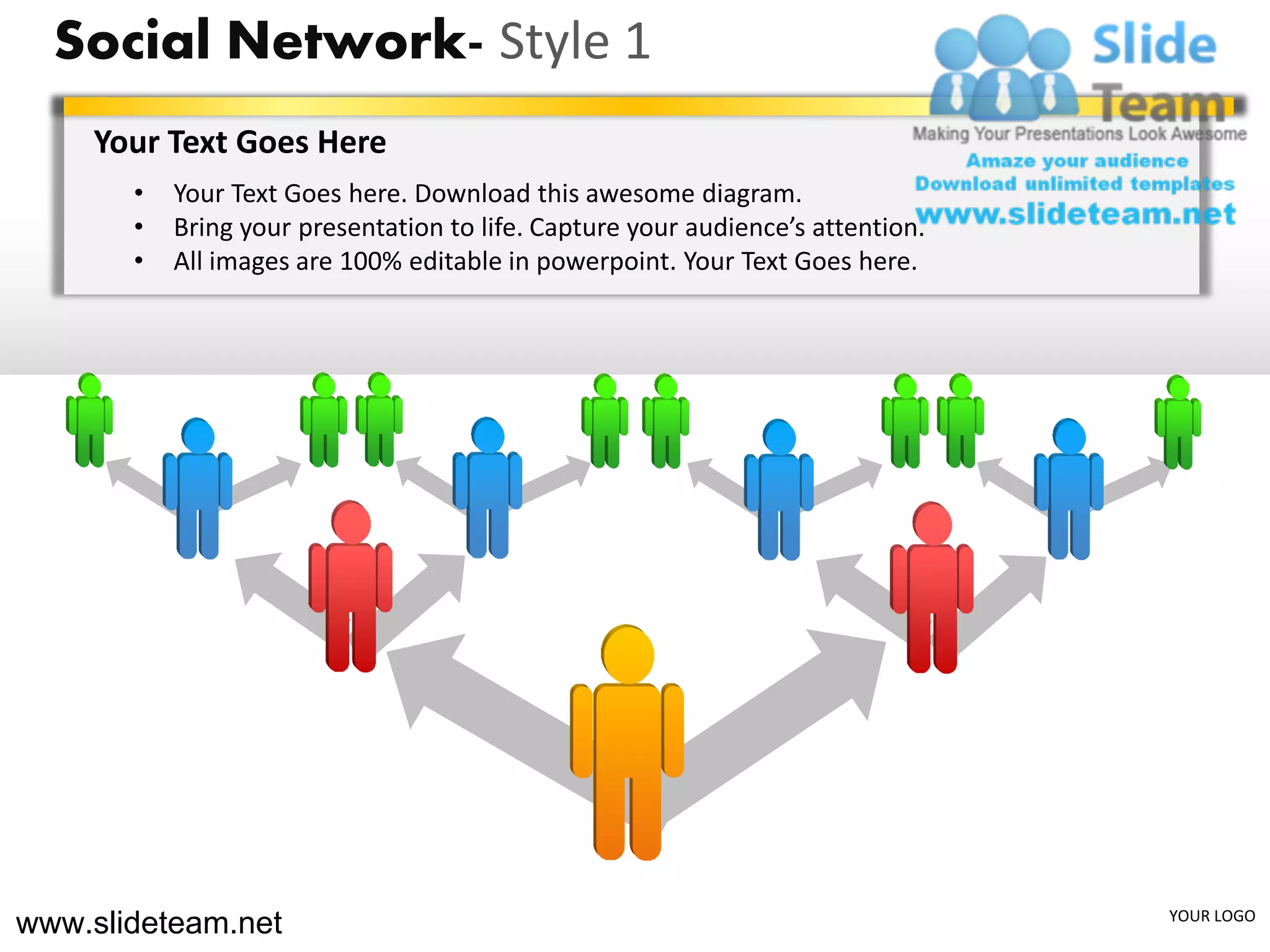 Social Network- Style 1
    Your Text Goes Here
       •   Your Text Goes here. Download this awesome diagram.
       •   Bring your presentation to life. Capture your audience’s attention.
       •   All images are 100% editable in powerpoint. Your Text Goes here.




www.slideteam.net                                                                YOUR LOGO
 