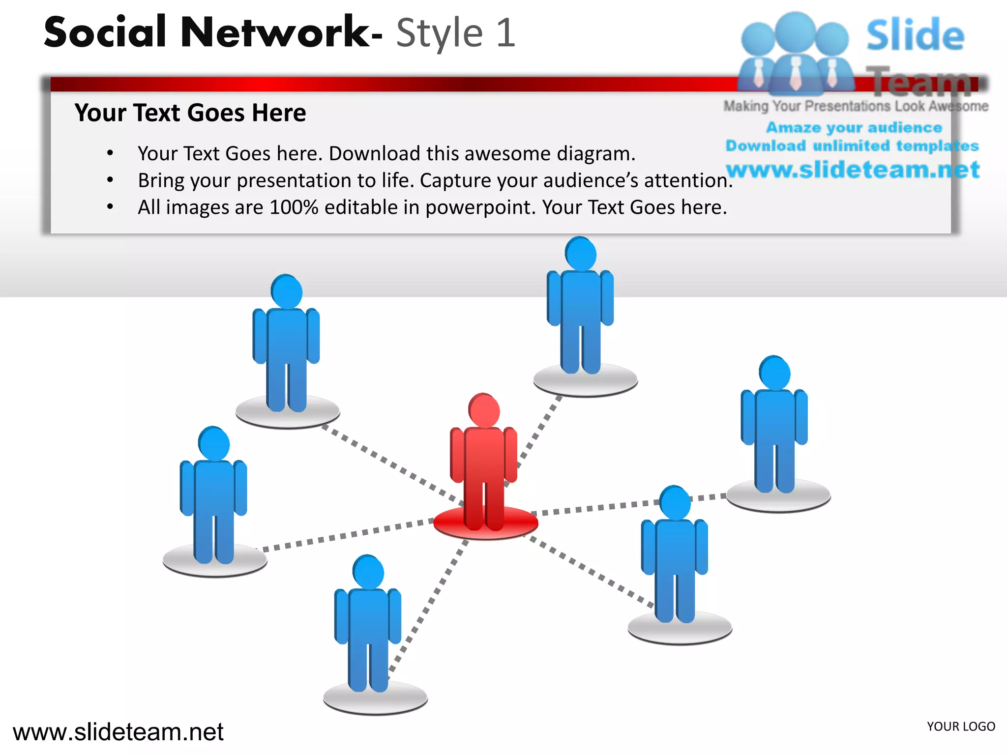 Social Network- Style 1
    Your Text Goes Here
       •   Your Text Goes here. Download this awesome diagram.
       •   Bring your presentation to life. Capture your audience’s attention.
       •   All images are 100% editable in powerpoint. Your Text Goes here.




www.slideteam.net                                                                YOUR LOGO
 