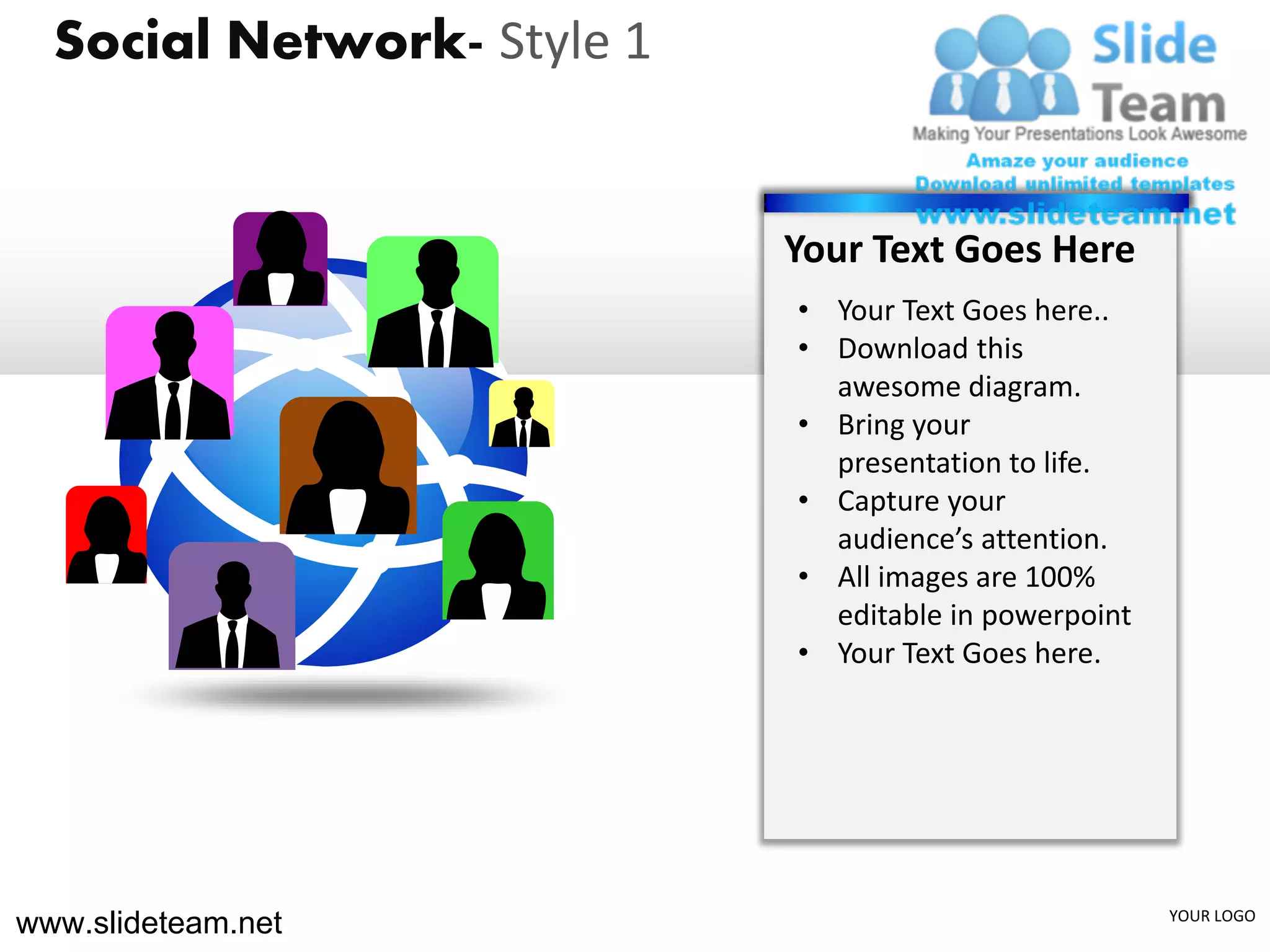 Social Network- Style 1


                            Your Text Goes Here
                            • Your Text Goes here..
                            • Download this
                              awesome diagram.
                            • Bring your
                              presentation to life.
                            • Capture your
                              audience’s attention.
                            • All images are 100%
                              editable in powerpoint
                            • Your Text Goes here.




www.slideteam.net                                      YOUR LOGO
 