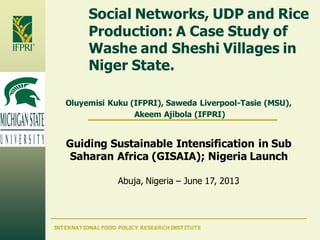 INTERNATIONAL FOOD POLICY RESEARCH INSTITUTE
Social Networks, UDP and Rice
Production: A Case Study of
Washe and Sheshi Villages in
Niger State.
Oluyemisi Kuku (IFPRI), Saweda Liverpool-Tasie (MSU),
Akeem Ajibola (IFPRI)
Guiding Sustainable Intensification in Sub
Saharan Africa (GISAIA); Nigeria Launch
Abuja, Nigeria – June 17, 2013
 