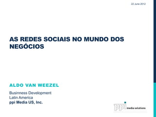 22 June 2012




AS REDES SOCIAIS NO MUNDO DOS
NEGÓCIOS




ALDO VAN WEEZEL
Businness Development
Latin America
ppi Media US, Inc.
 