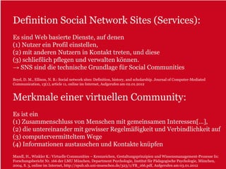 Definition Social Network Sites (Services):
Es sind Web basierte Dienste, auf denen
(1) Nutzer ein Profil einstellen,
(2) mit anderen Nutzern in Kontakt treten, und diese
(3) schließlich pflegen und verwalten können.
→ SNS sind die technische Grundlage für Social Communities
Boyd, D. M., Ellison, N. B.: Social network sites: Definition, history, and scholarship. Journal of Computer-Mediated
Communication, 13(1), article 11, online im Internet, Aufgerufen am 02.01.2012



Merkmale einer virtuellen Community:
Es ist ein
(1) Zusammenschluss von Menschen mit gemeinsamen Interessen[…],
(2) die untereinander mit gewisser Regelmäßigkeit und Verbindlichkeit auf
(3) computervermitteltem Wege
(4) Informationen austauschen und Kontakte knüpfen
Mandl, H., Winkler K.: Virtuelle Communities – Kennzeichen, Gestaltungsprinzipien und Wissensmanagement-Prozesse In:
Forschungsbericht Nr. 166 der LMU München, Department Psychologie, Institut für Pädagogische Psychologie, München,
2004, S. 3, online im Internet, http://epub.ub.uni-muenchen.de/323/1/FB_166.pdf, Aufgerufen am 03.01.2012
 