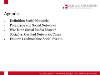 Agenda
  Definition Social Networks
  Potenziale von Social Networks
  Was kann Social Media leisten?
  Social vs. Curated Networks. Cases
  Exkurs: Leadmachine Social Events.




                    © 2012 I Johannes F. Woll I Schweizer Degen. Media & Publishing Consulting
 