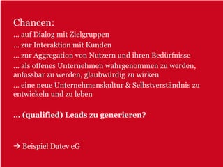 Chancen:
… auf Dialog mit Zielgruppen
… zur Interaktion mit Kunden
… zur Aggregation von Nutzern und ihren Bedürfnisse
... als offenes Unternehmen wahrgenommen zu werden,
anfassbar zu werden, glaubwürdig zu wirken
… eine neue Unternehmenskultur & Selbstverständnis zu
entwickeln und zu leben

… (qualified) Leads zu generieren?



  Beispiel Datev eG
 
