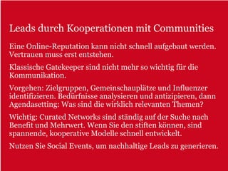 Leads durch Kooperationen mit Communities
Eine Online-Reputation kann nicht schnell aufgebaut werden.
Vertrauen muss erst entstehen.
Klassische Gatekeeper sind nicht mehr so wichtig für die
Kommunikation.
Vorgehen: Zielgruppen, Gemeinschauplätze und Influenzer
identifizieren. Bedürfnisse analysieren und antizipieren, dann
Agendasetting: Was sind die wirklich relevanten Themen?
Wichtig: Curated Networks sind ständig auf der Suche nach
Benefit und Mehrwert. Wenn Sie den stiften können, sind
spannende, kooperative Modelle schnell entwickelt.
Nutzen Sie Social Events, um nachhaltige Leads zu generieren.
 