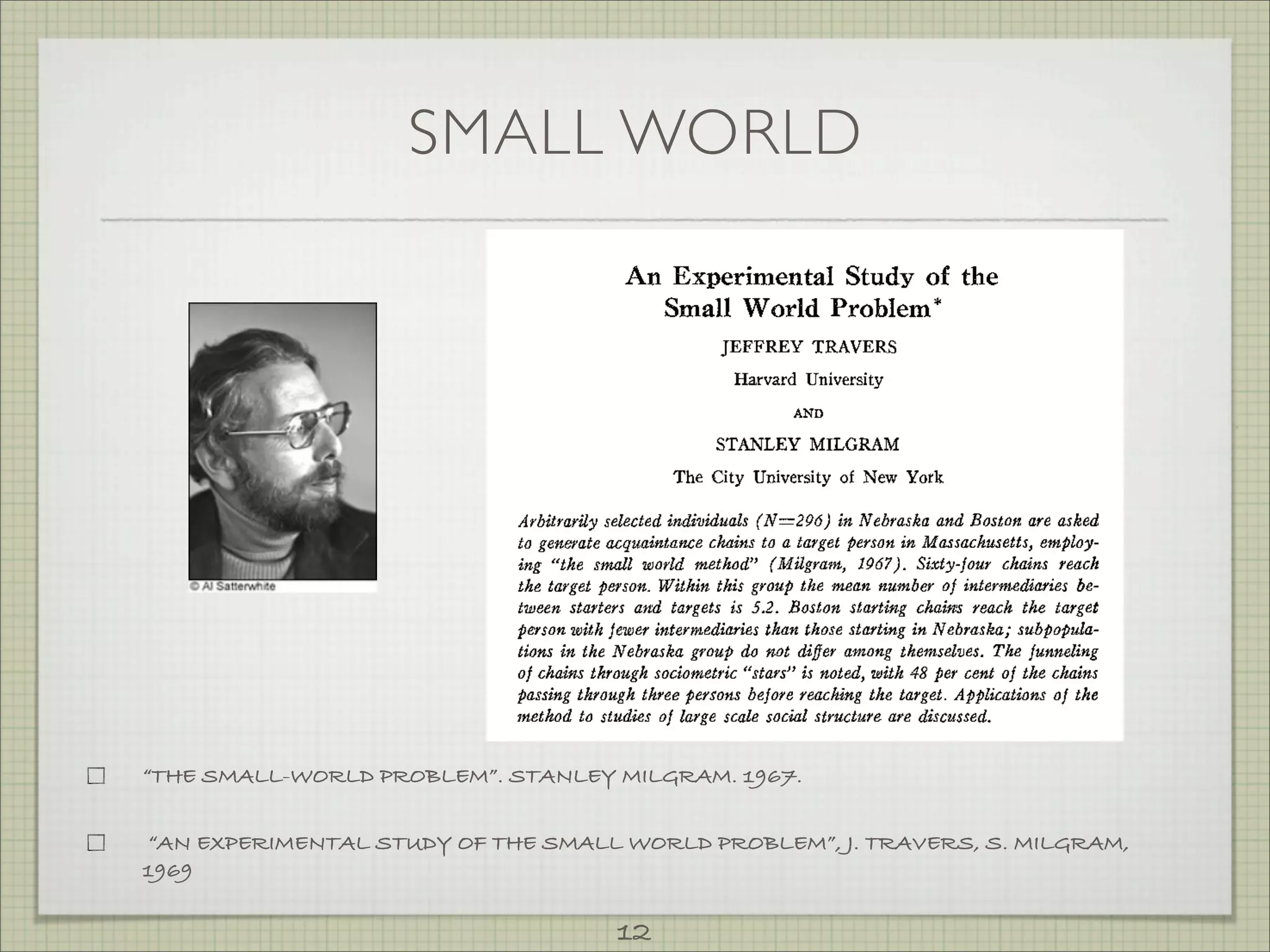 SMALL WORLD




“THE SMALL-WORLD PROBLEM”. STANLEY MILGRAM. 1967.


“AN EXPERIMENTAL STUDY OF THE SMALL WORLD PROBLEM”, J. TRAVERS, S. MILGRAM,
1969

                                    12
 