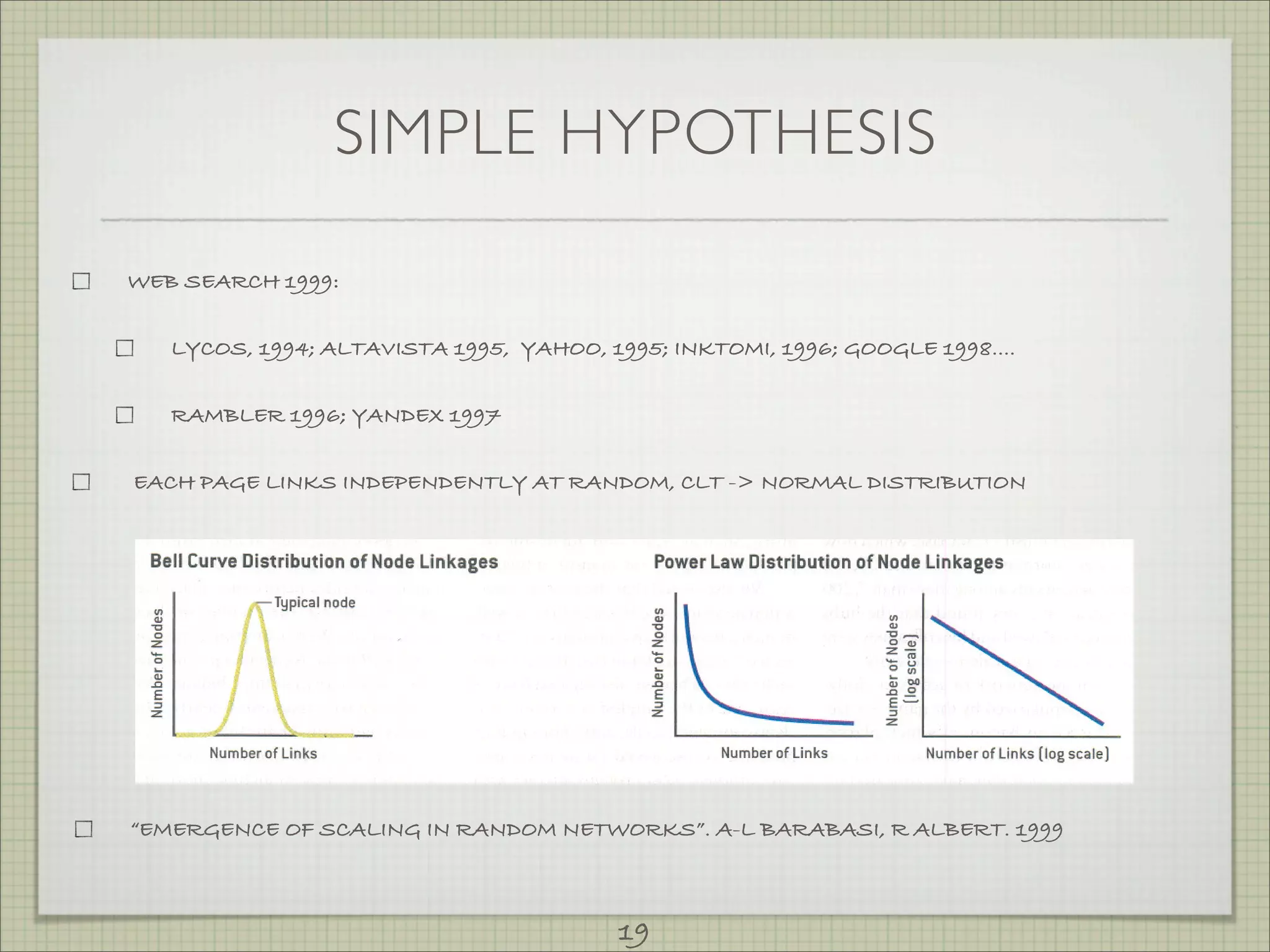RANDOMNETWORKS,
                which resemble the U.S.highway system                      nodes with a very high number of links. In such networks,                       the
   (simplified in left map), consist of nodes with randomly placed         distribution     of node linkages follows a power law [center graph)
   connections. In such systems, a plot of the distribution of node        in that most nodes have just a few connections                      and some have
   linkages will follow a bell-shaped curve (left graph), with most        a tremendous       number of links. In that sense, the system                   has no
   nodes having approximately the same number of links.                    "scale." The defining       characteristic         of such networks       is that the


                               SIMPLE HYPOTHESIS
        In contrast, scale-free networks, which resemble,the U.S.
   airline system (simplified in right map). contain hubs [red)-
                                                                           distribution
                                                                           [right graph),
                                                                                            of links, if plotted on a double-logarithmic
                                                                                              results in a straight         line.
                                                                                                                                                       scale




   RandomNetwork                                                               Scale-Free Network



WEB SEARCH 1999:


          LYCOS, 1994; ALTAVISTA 1995, YAHOO, 1995; INKTOMI, 1996; GOOGLE 1998....


          RAMBLER 1996; YANDEX 1997


 EACH PAGE LINKS INDEPENDENTLY AT RANDOM, CLT -> NORMAL DISTRIBUTION


   Bell Curve ~istribution      of Node Linkages                           PowerLaw Distribution of Node Linkages




                                                                                   L ~
                                                                           ~
    If)
    QJ
   -c
    0                                                                                                         .       ~~
   Z                                                                       0                                            0    QJ
   '0                                                                      Z                                          zCij
                                                                                                                    ""'0
                                                                           0                                            0    If)
    c;;
   ..c                                                                     ~                                            ~    011                       '
    E                                                                      ~                                          ~~
    :::J                                                                   E                                          E~
   Z                                                                       :::J.                                      :::J
                                                                           Z                                          Z

             Number of Links                                                              Number   of Links                        Number   of Links (log scale)




Specifically, a power OF SCALING IN
 “EMERGENCE law does not have a                  RANDOM NETWORKS”.Abound some social ALBERT. 1999
                                                  Scale-Free Networks A-L BARABASI, R networks are scale-free. A col-
peak, as a bell curve does, but is instead de-    OVER THE PAST several years, re-                        laboration between scientists from Boston
scribed by a continuously decreasing func-        searchers have uncovered scale-free struc"              University and Stockholm University, for
tion. When plotted on a double-logarith-          tures in a stunning range of systems.                   instance, has shown that a netWork of
mic scale, a power law is a straight line                             19
                                                  When we studied the World Wide Web,
                                                  we looked at the virtual network of Web
                                                                                                          sexual relationships among people in
 