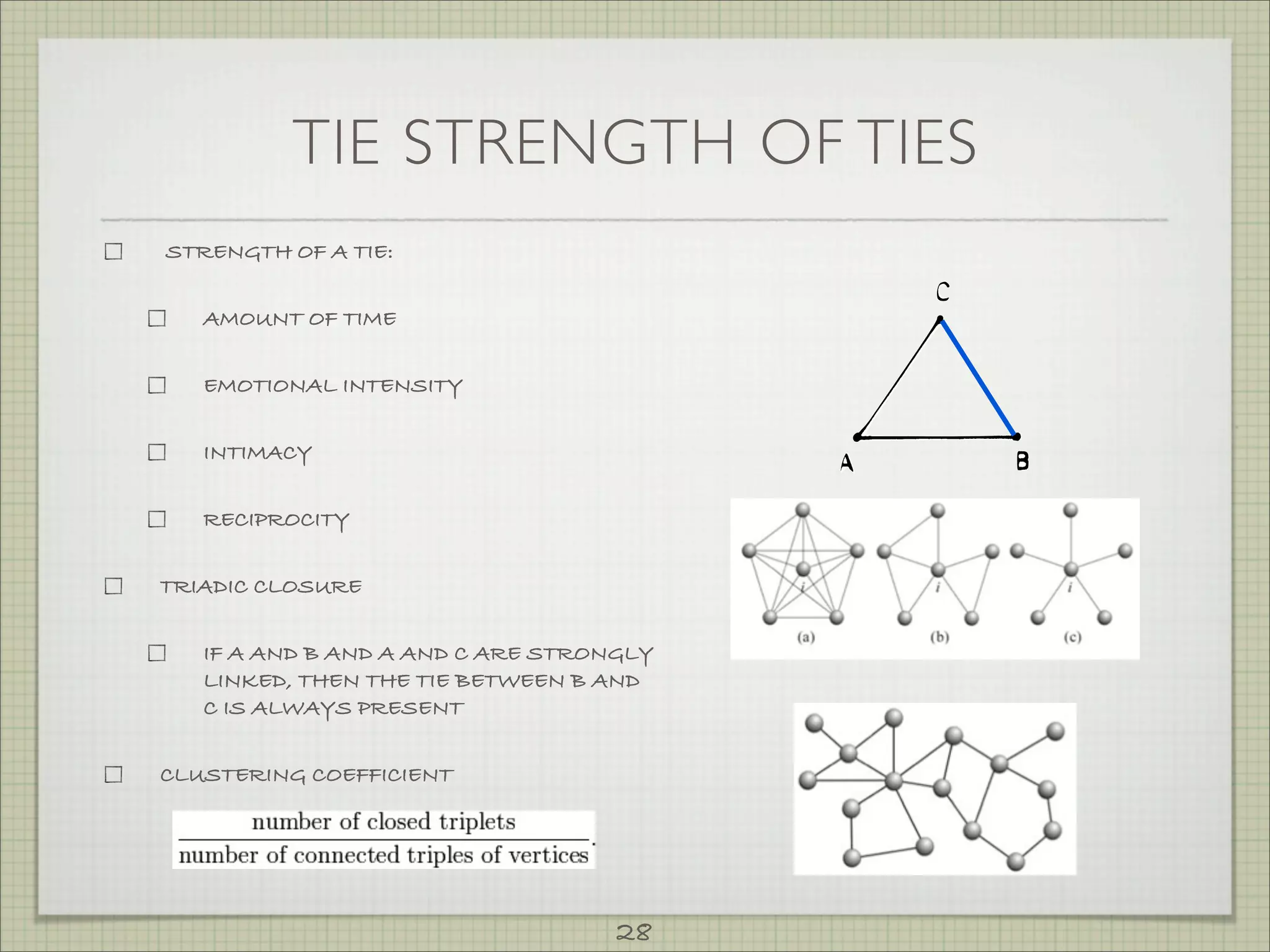 TIE STRENGTH OF TIES
STRENGTH OF A TIE:


   AMOUNT OF TIME


   EMOTIONAL INTENSITY


   INTIMACY


   RECIPROCITY


TRIADIC CLOSURE


   IF A AND B AND A AND C ARE STRONGLY
   LINKED, THEN THE TIE BETWEEN B AND
   C IS ALWAYS PRESENT


CLUSTERING COEFFICIENT




                                   28
 