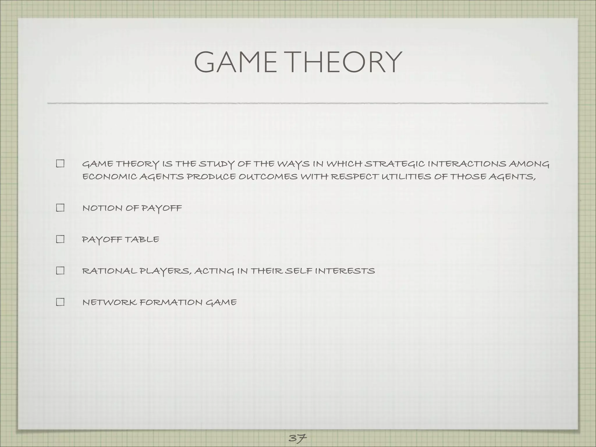GAME THEORY


GAME THEORY IS THE STUDY OF THE WAYS IN WHICH STRATEGIC INTERACTIONS AMONG
ECONOMIC AGENTS PRODUCE OUTCOMES WITH RESPECT UTILITIES OF THOSE AGENTS,


NOTION OF PAYOFF


PAYOFF TABLE


RATIONAL PLAYERS, ACTING IN THEIR SELF INTERESTS


NETWORK FORMATION GAME




                                 37
 