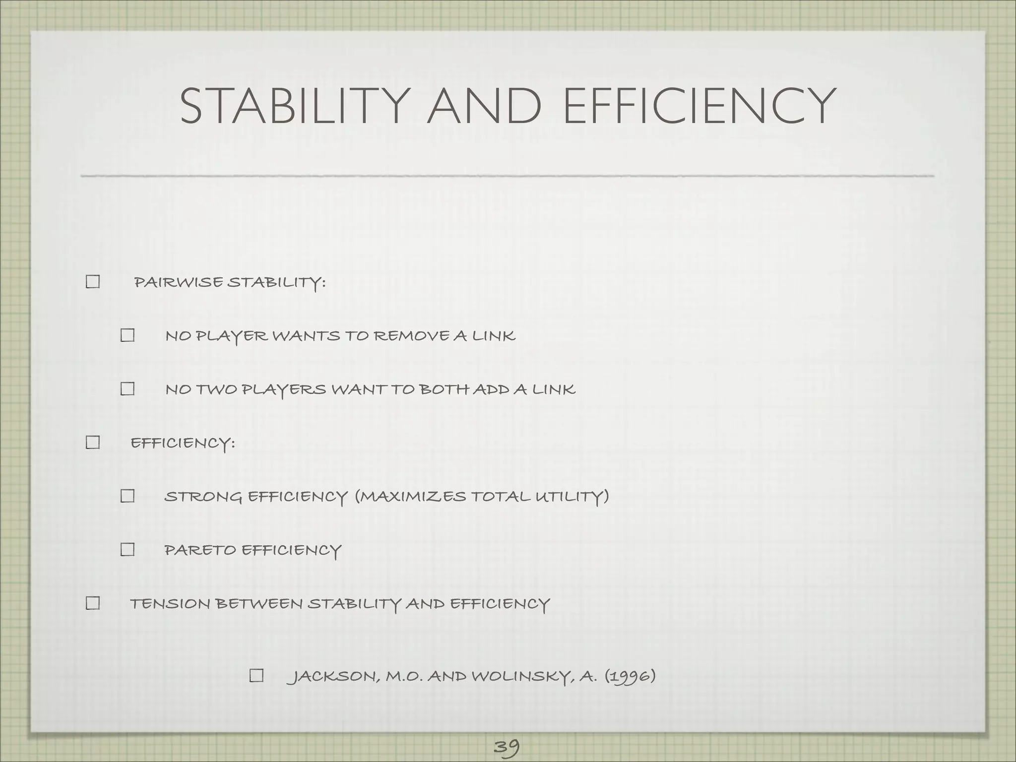 STABILITY AND EFFICIENCY


PAIRWISE STABILITY:


   NO PLAYER WANTS TO REMOVE A LINK


   NO TWO PLAYERS WANT TO BOTH ADD A LINK


EFFICIENCY:


   STRONG EFFICIENCY (MAXIMIZES TOTAL UTILITY)


   PARETO EFFICIENCY


TENSION BETWEEN STABILITY AND EFFICIENCY



               JACKSON, M.O. AND WOLINSKY, A. (1996)



                                   39
 