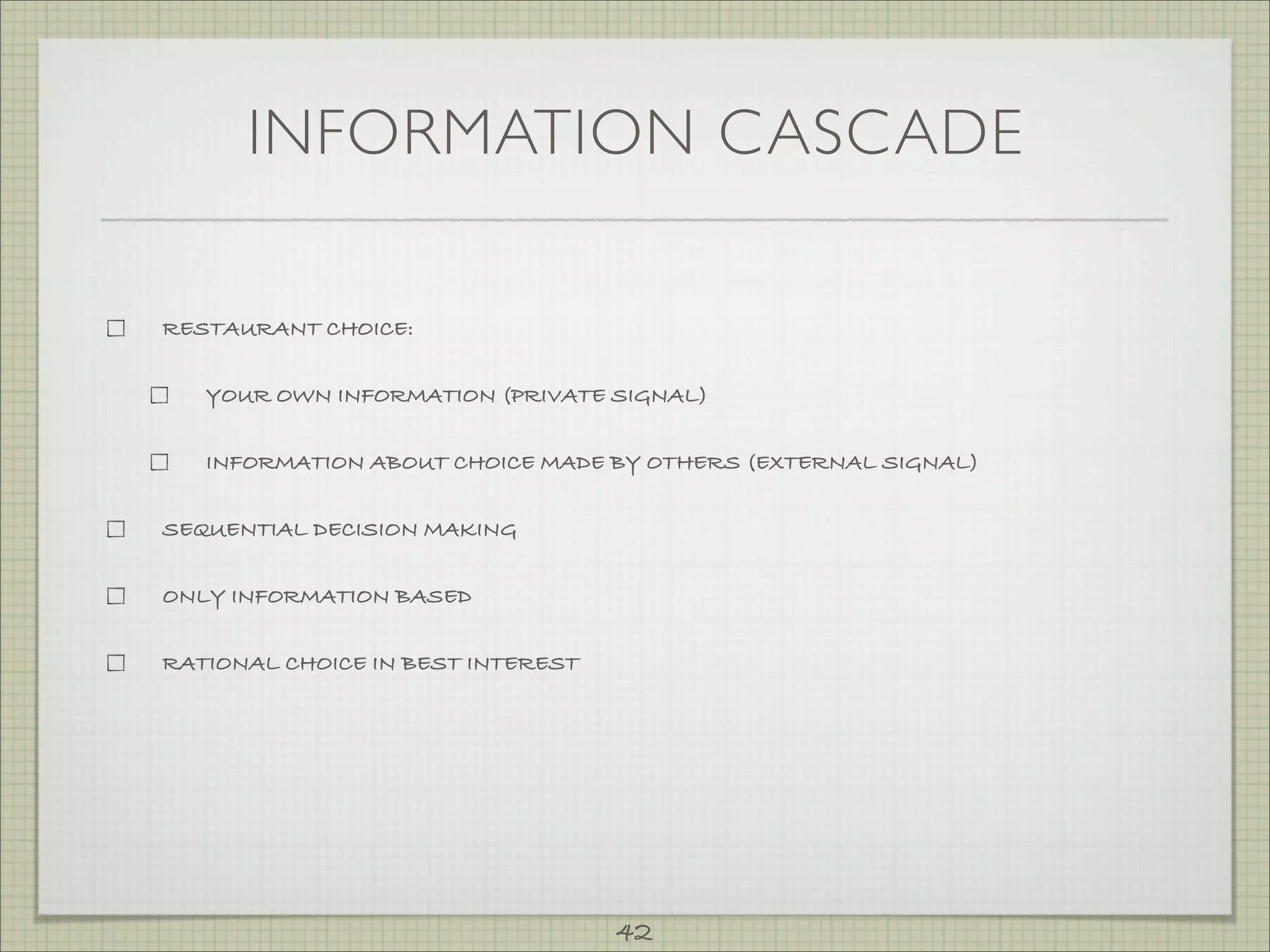 INFORMATION CASCADE

RESTAURANT CHOICE:


   YOUR OWN INFORMATION (PRIVATE SIGNAL)


   INFORMATION ABOUT CHOICE MADE BY OTHERS (EXTERNAL SIGNAL)


SEQUENTIAL DECISION MAKING


ONLY INFORMATION BASED


RATIONAL CHOICE IN BEST INTEREST




                                   42
 