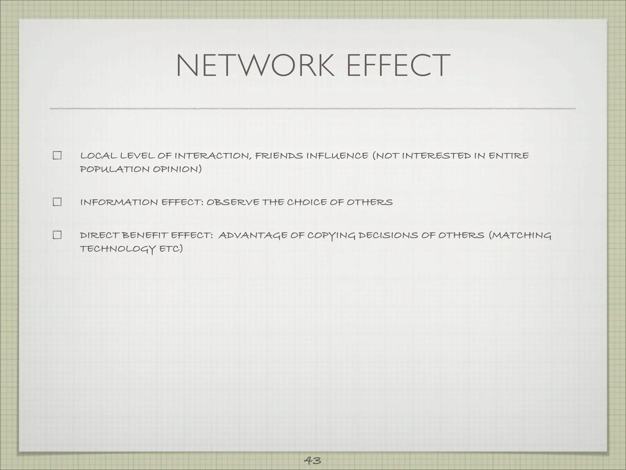 NETWORK EFFECT

LOCAL LEVEL OF INTERACTION, FRIENDS INFLUENCE (NOT INTERESTED IN ENTIRE
POPULATION OPINION)


INFORMATION EFFECT: OBSERVE THE CHOICE OF OTHERS


DIRECT BENEFIT EFFECT: ADVANTAGE OF COPYING DECISIONS OF OTHERS (MATCHING
TECHNOLOGY ETC)




                                   43
 