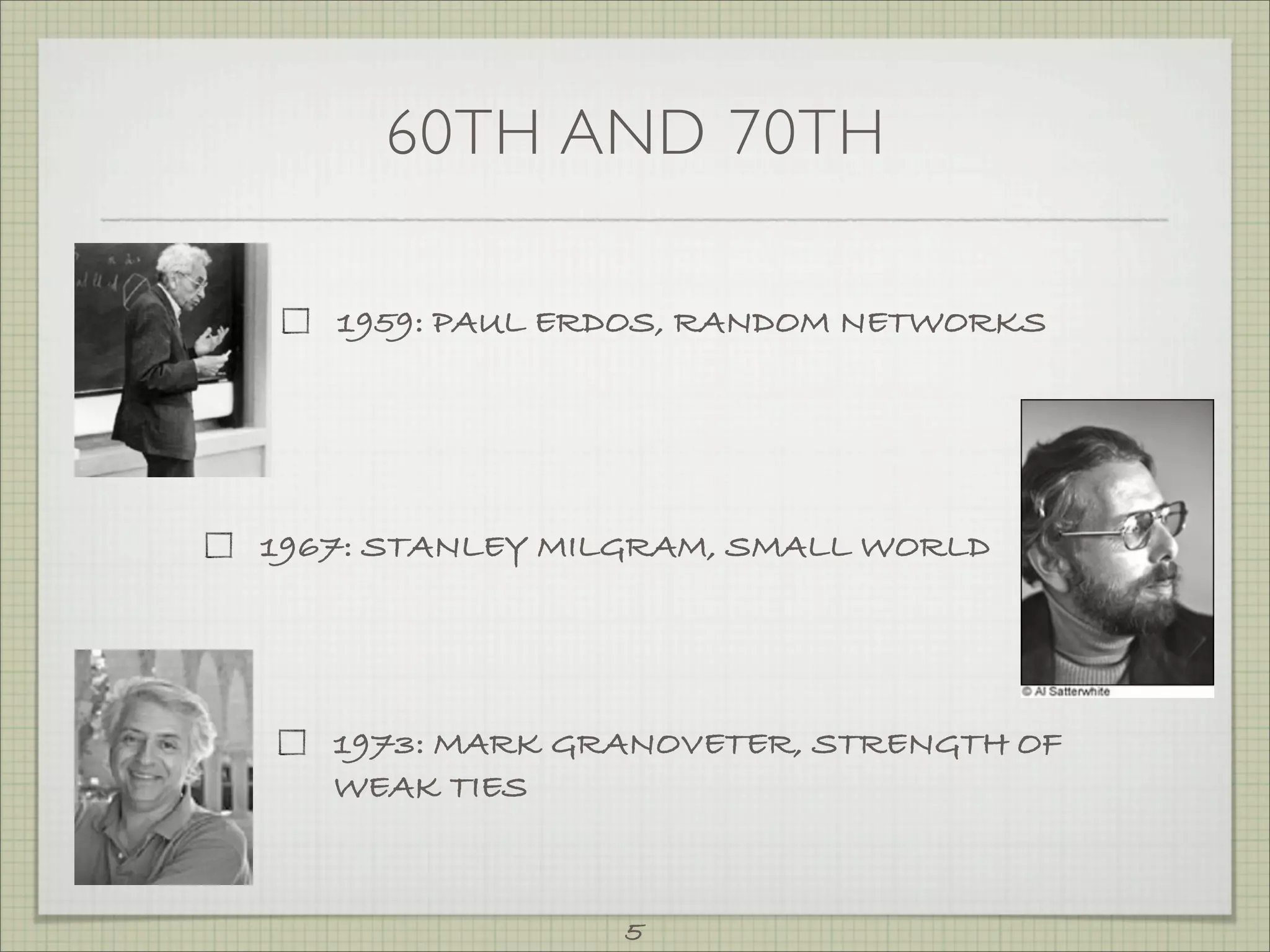 60TH AND 70TH

   1959: PAUL ERDOS, RANDOM NETWORKS




1967: STANLEY MILGRAM, SMALL WORLD




   1973: MARK GRANOVETER, STRENGTH OF
   WEAK TIES



                5
 